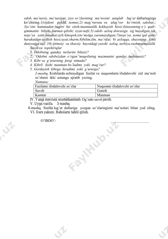 zga kulfat va zahmatlarning aksari yomon tilimizdan, me’yordan ortiq so’ylaganimizdan kelur. 2. viqor deb kibr va g’ururdan, manmanlikdan o’z fe’lini saqlamoqqa aytilur. 3. intizom deb ibodatlarimizni, ishlarimizni o’z vaqtida tartibi ila qilmoqqa aytilur. agar yer yuzida intizom bo’lmasa edi, insonlar bir daqiqa ham yasholmas edilar.4. iffat deb gunoh va buzuq ishlardan saqlanmoqqa aytilur. bizni gunohdan saqlaguvchi, harom-xarishdan nafsimizni asrovchi narsa faqat iffatimizdir. 5. hayo deb ishda, so’zda odobda rioya qilmoqni aytilur. hayo dilni ravshan qiladurgan bir nurdurki, inson har vaqt shul ma’naviy nurning ziyosiga muhtojdir. abdulla avloniy 1-mashq. quyidagi izohlardan viqor,kibr, g’urur, gunoh, iffat, harom-xarish, hayo, bilib oling! tilni bilish so’z boyligiga ega bo’lish, so’zning ma’no nozikliklarini anglash, ulardan to’g’ri, o’rinli va odob bilan foydalanishdir. odob, ma’naviy, ma’naviyat, ziyo so’zlarining ma’nosini aniqlab lug’at daftaringizga ko’chiring:1)vijdoni poklik, nomus;2) mag’rurona va ulug’vor ko’rinish, salobat;; 3)o’zini hammadan yuqori his etish;manmanlik, kekkayish hissi;4)insonning o’z qadr- qimmatini bilishi,,hurmat qilishi; izzat-nafs;5) odob- axloq doirasiga sig’maydigan ish, …