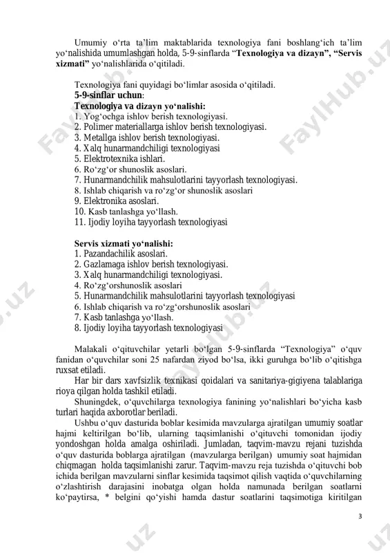 ndchilik mahsulotlarini tayyorlash texnologiyasi 6. ishlab chiqarish va ro‘zg‘orshunoslik asoslari 7. kasb tanlashga yo‘llash. 8. ijodiy loyiha tayyorlash texnologiyasi malakali o‘qituvchilar yetarli bo‘lgan 5-9-sinflarda “texnologiya” o‘quv fanidan o‘quvchilar soni 25 nafardan ziyod bo‘lsa, ikki guruhga bo‘lib o‘qitishga ruxsat etiladi. har bir dars xavfsizlik texnikasi qoidalari va sanitariya-gigiyena talablariga rioya qilgan holda tashkil etiladi. shuningdek, o‘quvchilarga texnologiya fanining yo‘nalishlari bo‘yicha kasb turlari haqida axborotlar beriladi. ushbu o‘quv dasturida boblar kesimida mavzularga ajratilgan umumiy soatlar hajmi keltirilgan bo‘lib, ularning taqsimlanishi o‘qituvchi tomonidan ijodiy yondoshgan holda amalga oshiriladi. jumladan, taqvim-mavzu rejani tuzishda o‘quv dasturida boblarga ajratilgan (mavzularga berilgan) umumiy soat hajmidan chiqmagan holda taqsimlanishi zarur. taqvim-mavzu reja tuzishda o‘qituvchi bob ichida berilgan mavzularni sinflar kesimida taqsimot qilish vaqtida o‘quvchilarning o‘zlashtirish darajasini inobatga olgan holda namunada berilgan soatlarni ko‘paytirsa, * belgini qo‘yishi hamda dastur soatlarini taqsimotiga kiritilgan 4 o‘zgarishlar yuzasidan maktab pedagogik kengash yig‘ilishida muhokama etib, qaror qismi bilan hujjatlashtirish lozim. o‘quv dasturida berilgan …