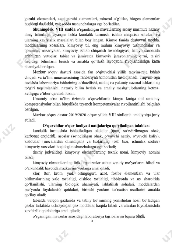 adigan talablar: kundalik turmushda ishlatiladigan oksidlar (qum, so‘ndirilmagan ohak, karbonat angidrid), asoslar (so‘ndirilgan ohak, o‘yuvchi natriy, o‘yuvchi kaliy), kislotalar (mevalardan olinadigan) va tuzlarning (osh tuzi, ichimlik sodasi) kimyoviy xossalari haqidagi tushunchalarga ega bo‘ladi; davriy jadvalidagi kimyoviy elementlarning texnik nomi, kimyoviy nomini biladi; kimyoviy elementlarning tirik organizmlar uchun zaruriy me’yorlarini biladi va o‘z kundalik hayotida mazkur me’yorlarga amal qiladi; xlor, ftor, brom, yod, oltingugurt, azot, fosfor elementlari va ular birikmalarining xalq xo‘jaligi, qishloq xo‘jaligi, tibbiyotda va uy sharoitida qo‘llanilishi, ularning biologik ahamiyati, ishlatilish sohalari, moddalardan me’yorda foydalanish qoidalari, birinchi yordam ko‘rsatish usullarini amalda qo‘llay oladi; tabiatda vulqon gazlarida va tabiiy ko‘mirning yonishidan hosil bo‘ladigan gazlar tarkibida uchraydigan gaz moddalar haqida biladi va ulardan foydalanishda xavfsizlik qoidalariga amal qiladi; o‘rganilgan mavzular asosidagi laboratoriya tajribalarini bajara oladi; 4 kimyoning asosiy qonuniyatlari va mavzularga doir sodda turdagi masalalarni yechadi. o‘quvchilar o‘quv faoliyati natijalariga qo‘yiladigan talablar: (chuqurlashtirilgan) inson hayot faoliyati uchun zarur bo‘lgan biogen elementlar …