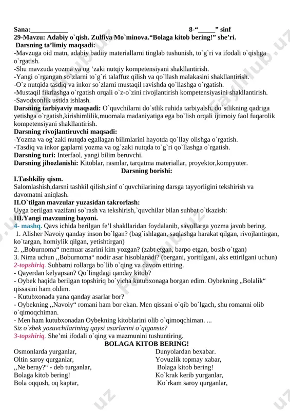 rag`batlantirish,olgan baholarini kundalik daftariga qo`yish. vi.uyga vazifa. mavzu yuzasidan mashqlar bajarish. [bookmark: _goback]o`.i.b.d.o` xoliqov m. sana:___________ 8-“_____” sinf 29-mavzu: adabiy o`qish. zulfiya mo`minova.“bolaga kitob bering!” she’ri. darsning ta’limiy maqsadi: -mavzuga oid matn, adabiy badiiy materiallarni tinglab tushunish, to`g`ri va ifodali o`qishga o`rgatish. -shu mavzuda yozma va og ‘zaki nutqiy kompetensiyani shakllantirish. -yangi o`rgangan so`zlarni to`g`ri talaffuz qilish va qo`llash malakasini shakllantirish. -o`z nutqida tasdiq va inkor so`zlarni mustaqil ravishda qo`llashga o`rgatish. -mustaqil fikrlashga o`rgatish orqali o`z-o`zini rivojlantirish kompetensiyasini shakllantirish. -savodxonlik ustida ishlash. darsning tarbiyaviy maqsadi: o`quvchilarni do`stlik ruhida tarbiyalsh, do`stlikning qadriga yetishga o`rgatish,kirishimlilik,muomala madaniyatiga ega bo`lish orqali ijtimoiy faol fuqarolik kompetensiyani shakllantirish. darsning rivojlantiruvchi maqsadi: -yozma va og`zaki nutqda egallagan bilimlarini hayotda qo`llay olishga o`rgatish. -tasdiq va inkor gaplarni yozma va og`zaki nutqda to`g`ri qo`llashga o`rgatish. darsning turi: interfaol, yangi bilim beruvchi. darsning jihozlanishi: kitoblar, rasmlar, tarqatma materiallar, proyektor,kompyuter. darsning borishi: i.tashkiliy qism. salomlashish,darsni tashkil qilish,sinf o`quvchilarining darsga tayyorligini tekshirish …