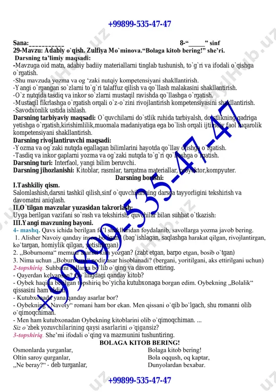 ,darsda faol qatnashgan o`quvchilarni baholash va rag`batlantirish,olgan baholarini kundalik daftariga qo`yish. vi.uyga vazifa. mavzu yuzasidan mashqlar bajarish. o`.i.b.d.o`. +99899-535-47-47 +99899-535-47-47 sana:___________ 8-“_____” sinf 29-mavzu: adabiy o`qish. zulfiya mo`minova.“bolaga kitob bering!” she’ri. darsning ta’limiy maqsadi: -mavzuga oid matn, adabiy badiiy materiallarni tinglab tushunish, to`g`ri va ifodali o`qishga o`rgatish. -shu mavzuda yozma va og ‘zaki nutqiy kompetensiyani shakllantirish. -yangi o`rgangan so`zlarni to`g`ri talaffuz qilish va qo`llash malakasini shakllantirish. -o`z nutqida tasdiq va inkor so`zlarni mustaqil ravishda qo`llashga o`rgatish. -mustaqil fikrlashga o`rgatish orqali o`z-o`zini rivojlantirish kompetensiyasini shakllantirish. -savodxonlik ustida ishlash. darsning tarbiyaviy maqsadi: o`quvchilarni do`stlik ruhida tarbiyalsh, do`stlikning qadriga yetishga o`rgatish,kirishimlilik,muomala madaniyatiga ega bo`lish orqali ijtimoiy faol fuqarolik kompetensiyani shakllantirish. darsning rivojlantiruvchi maqsadi: -yozma va og`zaki nutqda egallagan bilimlarini hayotda qo`llay olishga o`rgatish. -tasdiq va inkor gaplarni yozma va og`zaki nutqda to`g`ri qo`llashga o`rgatish. darsning turi: interfaol, yangi bilim beruvchi. darsning jihozlanishi: kitoblar, rasmlar, tarqatma materiallar, proyektor,kompyuter. darsning borishi: i.tashkiliy qism. salomlashish,darsni tashkil …