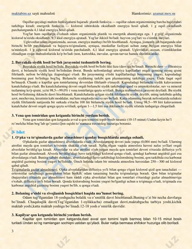 ing tayyor doimiy mikropreparati, shu to'qimalarga tegishli rasmlar. ishni bajarish tartibi: 1. mikroskop ish holatiga keltiriladi. 2. epiteliy to'qimasining mikropreparati mikroskopda ko'riladi va jadval yoki rasmda tasvirlangan epiteliy to'qima bilan taqqoslanadi. 2- bilet 1. energiya almashinuvi qanday amalga oshadi? ovqat tarkibidagi organik moddalarning kimyoviy, mexanik, termik o'zgarishi natijasida ulardagi potensial energiya issiqlik, mexanik va elektr energiyasiga aylanadi. hosil bo'lgan energiya hisobiga to'qimalar va organlar ish bajaradi, hujayralar ko'payadi, ularning eskirgan tarkibiy qismlari yangilanadi, yosh organizm o'sadi va rivojlanadi. ana shu energiya hisobiga odam tana haroratining doimiyligi ta'minlanadi. http://maktabim.uz/ http://azamat.moy.su/ maktabim.uz sayti mahsuloti hamkorimiz: azamat.moy.su 3 oqsillar quyidagi muhim funksiyalarni bajaradi: plastik funksiya --- oqsillar odam organizmining barcha hujayralari tarkibiga kiradi; energetik funksiya --- kislorod ishtirokida oksidlanib energiya hosil qiladi. 1 g oqsil oksidlanib parchalanganda 4,1 kkal energiya hosil qiladi. yog'lar ham oqsillarga o'xshash odam organizmida plastik va energetik ahamiyatga ega. 1 g yog' organizmda kislorod ta'sirida oksidlanib, 9,3 kkal energiya …