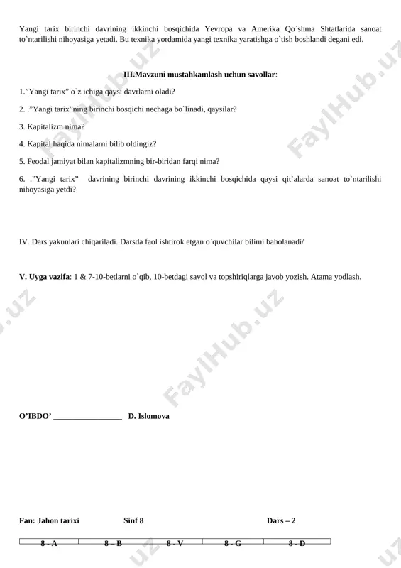 bilan majburlab bog`lab qo`yilgan bo`lsa, kapitalizm davrida barcha fuqarolar qonun jihatdan rasman erkin bo`lganlar. ayni bu paytda bu jamiyat insonning qobiliyati, salohiyati, g`ayrati va shijoatiga katta yo`l ochgan jamiyat hamdir. shu sababli kapitalizm insoniyat tarixida misli ko`rilmagan kashfiyotlar va ixtirolar davri ham bo`ldi.yangi tarixning birinchi davri ikki bosqichga bo`linadi: i bosqich xvi-xviii asrlarni o`z ichiga oladi. ii bosqich xix asrdan shu asrning 60-yillari oxirigacha bo`lgan davrni qamrab oladi. yangi tarix birinchi davrining ikkinchi bosqichida yevropa va amerika qo`shma shtatlarida sanoat to`ntarilishi nihoyasiga yetadi. bu texnika yordamida yangi texnika yaratishga o`tish boshlandi degani edi. iii.mavzuni mustahkamlash uchun savollar: 1.”yangi tarix” o`z ichiga qaysi davrlarni oladi? 2. .”yangi tarix”ning birinchi bosqichi nechaga bo`linadi, qaysilar? 3. kapitalizm nima? 4. kapital haqida nimalarni bilib oldingiz? 5. feodal jamiyat bilan kapitalizmning bir-biridan farqi nima? 6. .”yangi tarix” davrining birinchi davrining ikkinchi bosqichida qaysi qit`alarda sanoat to`ntarilishi nihoyasiga yetdi? iv. dars yakunlari chiqariladi. darsda faol ishtirok …