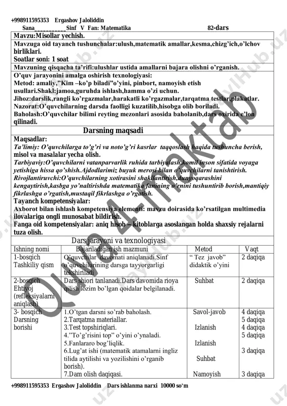 mallar,kesma,chizg’ich,o’lchov birliklari. soatlar soni: 1 soat mavzuning qisqacha ta’rifi:ulushlar ustida amallarni bajara olishni o’rganish. o’quv jarayonini amalga oshirish texnologiyasi: metod: amaliy,”kim –ko’p biladi”o’yini, pinbort, namoyish etish usullari.shakl:jamoa,guruhda ishlash,hamma o’zi uchun. jihoz:darslik,rangli ko’rgazmalar,harakatli ko’rgazmalar,tarqatma testlar,plakatlar. nazorat:o’quvchilarning darsda faolligi kuzatilib,hisobga olib boriladi. baholash:o’quvchilar bilimi reyting mezonlari asosida baholanib,dars oxirida e’lon qilinadi. darsning maqsadi maqsadlar: ta’limiy: o’quvchilarga to’g’ri va noto’g’ri kasrlar taqqoslash haqida tushuncha berish, misol va masalalar yecha olish. tarbiyaviy:o’quvchilarni vatanparvarlik ruhida tarbiyalash,komil inson sifatida voyaga yetishiga hissa qo’shish.ajdodlarimiz buyuk merosi bilan o’quvchilarni tanishtirish. rivojlantiruvchi:o’quvchilarning xotirasini shakllantirish,dunyoqarashini kengaytirish,kasbga yo’naltirishda matematika fanining o’rnini tushuntirib borish,mantiqiy fikrlashga o’rgatish,mustaqil fikrlashga o’rgatish. tayanch kompetensiyalar: axborot bilan ishlash kompetensiya elementi: mavzu doirasida ko’rsatilgan multimedia ilovalariga ongli munosabat bildirish. fanga oid kompetensiyalar: aniq hisob – kitoblarga asoslangan holda shaxsiy rejalarni tuza olish. dars jarayoni va texnologiyasi ishning nomi bajariladigan ish mazmuni metod vaqt 1-bosqich tashkiliy qism o’quvchilar davomati aniqlanadi.sinf o’quvchilarining darsga tayyorgarligi tekshiriladi “ tez javob” didaktik o’yini …
