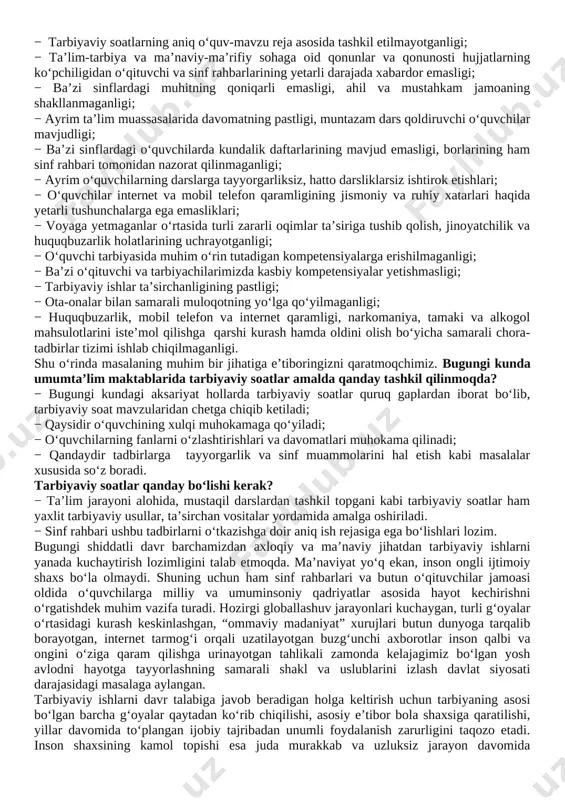 o‘quvchilar internet va mobil telefon qaramligining jismoniy va ruhiy xatarlari haqida yetarli tushunchalarga ega emasliklari; − voyaga yetmaganlar o‘rtasida turli zararli oqimlar ta’siriga tushib qolish, jinoyatchilik va huquqbuzarlik holatlarining uchrayotganligi; − o‘quvchi tarbiyasida muhim o‘rin tutadigan kompetensiyalarga erishilmaganligi; − ba’zi o‘qituvchi va tarbiyachilarimizda kasbiy kompetensiyalar yetishmasligi; − tarbiyaviy ishlar ta’sirchanligining pastligi; − ota-onalar bilan samarali muloqotning yo‘lga qo‘yilmaganligi; − huquqbuzarlik, mobil telefon va internet qaramligi, narkomaniya, tamaki va alkogol mahsulotlarini iste’mol qilishga qarshi kurash hamda oldini olish bo‘yicha samarali chora-tadbirlar tizimi ishlab chiqilmaganligi. shu o‘rinda masalaning muhim bir jihatiga e’tiboringizni qaratmoqchimiz. bugungi kunda umumta’lim maktablarida tarbiyaviy soatlar amalda qanday tashkil qilinmoqda? − bugungi kundagi aksariyat hollarda tarbiyaviy soatlar quruq gaplardan iborat bo‘lib, tarbiyaviy soat mavzularidan chetga chiqib ketiladi; − qaysidir o‘quvchining xulqi muhokamaga qo‘yiladi; − o‘quvchilarning fanlarni o‘zlashtirishlari va davomatlari muhokama qilinadi; − qandaydir tadbirlarga tayyorgarlik va sinf muammolarini hal etish kabi masalalar xususida so‘z boradi. tarbiyaviy soatlar qanday bo‘lishi …