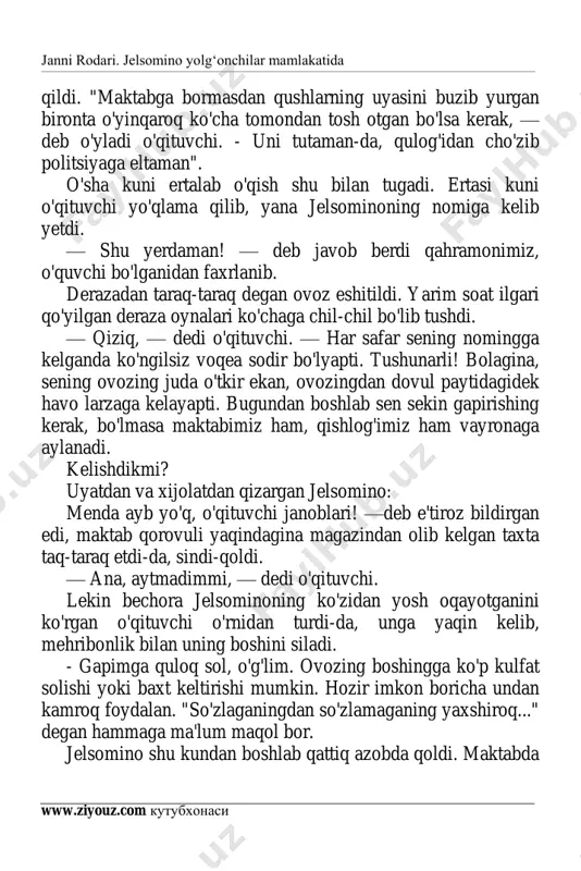 yosh oqayotganini ko'rgan o'qituvchi o'rnidan turdi-da, unga yaqin kelib, mehribonlik bilan uning boshini siladi. - gapimga quloq sol, o'g'lim. ovozing boshingga ko'p kulfat solishi yoki baxt keltirishi mumkin. hozir imkon boricha undan kamroq foydalan. "so'zlaganingdan so'zlamaganing yaxshiroq..." degan hammaga ma'lum maqol bor. jelsomino shu kundan boshlab qattiq azobda qoldi. maktabda janni rodari. jelsomino yolg‘onchilar mamlakatida www.ziyouz.com kutubxonasi 4 yangi sho'r ish orttirmaslik uchun u og'zini ro'molcha bilan bekitib o'tiradigan bo'ldi. shunday bo'lsa ham uning ovozi shu qadar qattiq eshitilar ediki, u gapirayotganda sinfdosh o'rtoqlari quloqlarini barmoqlari bilan bekitishga majbur bo'lardilar. o'qituvchi ham undan kamroq so'rashga harakat qilardi. to'g'risini aytganda, jelsominoning o'zi ham namunali o'quvchi hisoblanardi, uning har doim to'g'ri javob berishiga o'qituvchi ishonardi. uyda birinchi hodisadan keyinroq (bunda u ovqat vaqti-da maktabda bo'lgan voqeani gapira boshlagan edi) o'n ikkita stakan chil-chil bo'ldi, bundan keyin og'zingni ocha ko'rma, deb qo'yishdi. u ko'nglini bo'shatish uchun qishloqdan uzoqroq joyga: o'rmonga, ko'l bo'yiga yoki …
