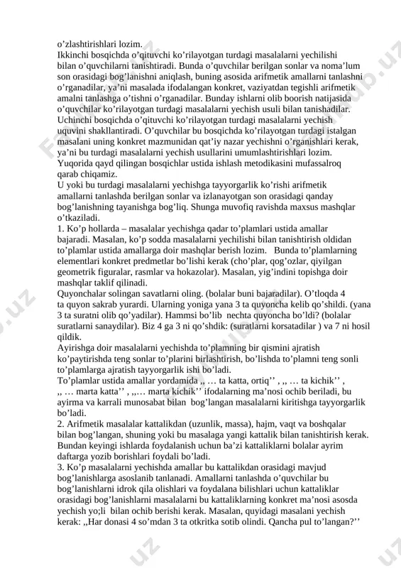 lishi talab etiladi. masalan, o’quvchi istalgan masalani yechayotganida analiz qiladi, savolni masala shartida ajratadi, yechish planini tuzayotganida sintez qiladi, bunda konkretlashtirishdan (masala shartini hayolan chizadi) so’ngra abstraklashdan foydalanadi (konkret situatsiyadan kelib chiqib arifmetik amalni tanlaydi) biror bir turdagi masalalarni ko’p marta yechish natijasida o’quvchi bu turdagi masalalarda berilgan va izlanayotgan sonlar orasidagi bog’lanishlar haqidagi bilimni umumlashtiradi, buning natijasida bu turdagi masalalarni yechish usuli umumlashtiriladi. bolalarni masala yechishga o’rgatish – bu berilgan va izlanayotgan sonlar orasidagi bog’lanishni aniqlashni va buning asosida arifmetik amallarni bajarishni o’rganish demakdir. masalalarni yechish uquvida o’quvchilar egallashi lozim bo’lgan markaziy zveno berilgan sonlar va izlanayotgan son orasidagi bog’lanishni o’zlashtirishdir. bolalarning masalalr yecha olish uquvlari va bu bog’lanishlarni qanchalik yaxshi o’zlashtirganliklariga bog’liqdir. shuni hisobga olgan holda boshlang’ich sinflarda yechilishi berilgan sonlari va noma’lumlar orasidagi bir xil bog’lanishlarga asoslangan konkret va mazmuni va soni berilganlari bilan esa farq qiluvchi masalalar gruppasi bilan ish ko’riladi. bunday masalalar gruppasini bir turdagi …