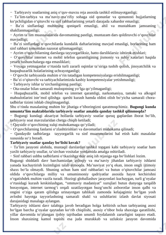 dars qoldiruvchi o‘quvchilar mavjudligi; − ba’zi sinflardagi o‘quvchilarda kundalik daftarlarining mavjud emasligi, borlarining ham sinf rahbari tomonidan nazorat qilinmaganligi; − ayrim o‘quvchilarning darslarga tayyorgarliksiz, hatto darsliklarsiz ishtirok etishlari; − o‘quvchilar internet va mobil telefon qaramligining jismoniy va ruhiy xatarlari haqida yetarli tushunchalarga ega emasliklari; − voyaga yetmaganlar o‘rtasida turli zararli oqimlar ta’siriga tushib qolish, jinoyatchilik va huquqbuzarlik holatlarining uchrayotganligi; − o‘quvchi tarbiyasida muhim o‘rin tutadigan kompetensiyalarga erishilmaganligi; − ba’zi o‘qituvchi va tarbiyachilarimizda kasbiy kompetensiyalar yetishmasligi; − tarbiyaviy ishlar ta’sirchanligining pastligi; − ota-onalar bilan samarali muloqotning yo‘lga qo‘yilmaganligi; − huquqbuzarlik, mobil telefon va internet qaramligi, narkomaniya, tamaki va alkogol mahsulotlarini iste’mol qilishga qarshi kurash hamda oldini olish bo‘yicha samarali chora-tadbirlar tizimi ishlab chiqilmaganligi. shu o‘rinda masalaning muhim bir jihatiga e’tiboringizni qaratmoqchimiz. bugungi kunda umumta’lim maktablarida tarbiyaviy soatlar amalda qanday tashkil qilinmoqda? − bugungi kundagi aksariyat hollarda tarbiyaviy soatlar quruq gaplardan iborat bo‘lib, tarbiyaviy soat mavzularidan chetga chiqib ketiladi; − qaysidir o‘quvchining …