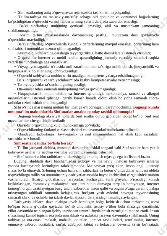 igi, ahil va mustahkam jamoaning shakllanmaganligi; − ayrim ta’lim muassasalarida davomatning pastligi, muntazam dars qoldiruvchi o‘quvchilar mavjudligi; − ba’zi sinflardagi o‘quvchilarda kundalik daftarlarining mavjud emasligi, borlarining ham sinf rahbari tomonidan nazorat qilinmaganligi; − ayrim o‘quvchilarning darslarga tayyorgarliksiz, hatto darsliklarsiz ishtirok etishlari; − o‘quvchilar internet va mobil telefon qaramligining jismoniy va ruhiy xatarlari haqida yetarli tushunchalarga ega emasliklari; − voyaga yetmaganlar o‘rtasida turli zararli oqimlar ta’siriga tushib qolish, jinoyatchilik va huquqbuzarlik holatlarining uchrayotganligi; − o‘quvchi tarbiyasida muhim o‘rin tutadigan kompetensiyalarga erishilmaganligi; − ba’zi o‘qituvchi va tarbiyachilarimizda kasbiy kompetensiyalar yetishmasligi; − tarbiyaviy ishlar ta’sirchanligining pastligi; − ota-onalar bilan samarali muloqotning yo‘lga qo‘yilmaganligi; − huquqbuzarlik, mobil telefon va internet qaramligi, narkomaniya, tamaki va alkogol mahsulotlarini iste’mol qilishga qarshi kurash hamda oldini olish bo‘yicha samarali chora-tadbirlar tizimi ishlab chiqilmaganligi. shu o‘rinda masalaning muhim bir jihatiga e’tiboringizni qaratmoqchimiz. bugungi kunda umumta’lim maktablarida sinf soatlar amalda qanday tashkil qilinmoqda? − bugungi kundagi aksariyat hollarda sinf soatlar …