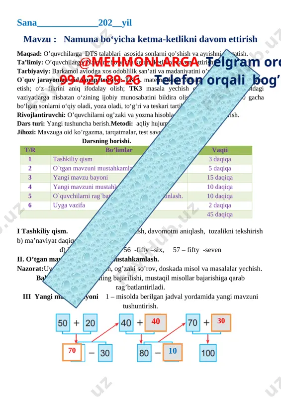 elefon orqali bog’laning tashkiliy qism 3 daqiqa 2 o`tgan mavzuni mustahkamlash 5 daqiqa 3 yangi mavzu bayoni 15 daqiqa 4 yangi mavzuni mustahkamlash 10 daqiqa 5 o`quvchilarni rag`batlantirish. darsni yakunlash. 10 daqiqa 6 uyga vazifa 2 daqiqa jami 45 daqiqa i tashkiliy qism. a) salomlashish, davomotni aniqlash, tozalikni tekshirish b) ma’naviyat daqiqasi kun yangiligi d) ingliz tili daqiqasi 56 -fifty –six, 57 – fifty -seven ii. o’tgan mavzuni so’rash va mustahkamlash. nazorat:uy vazifasini tekshirish, og’zaki so’rov, doskada misol va masalalar yechish. baholash:uy vazifasining bajarilishi, mustaqil misollar bajarishiga qarab rag’batlantiriladi. iii yangi mavzu bayoni 1 – misolda berilgan jadval yordamida yangi mavzuni tushuntirish. [image: ]30 10 40 70 2. bog‘bon bir tup xurmodan 30 kg, ikkinchi tup xurmodan esa 9 kg ortiq hosil yig‘ib oldi. bog‘bon ikkala tup xurmodan necha kilogramm xurmo yig‘ib olgan? yechish; 30 + 9 = 39 1tupdan – 30 kg xurmo 30 + 39 = 69 2chi …