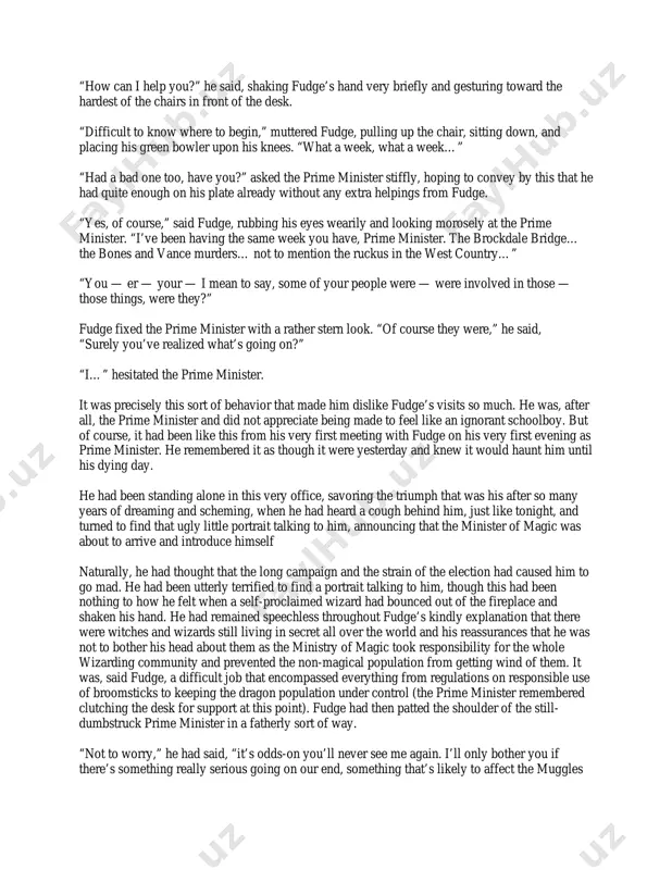 tomorrow night instead,” said the little man. “kindly respond immediately to mr. fudge.” “i… oh… very well,” said the prime minister weakly. “yes, i’ll see fudge.” he hurried back to his desk, straightening his tie as he went. he had barely resumed his seat, and arranged his face into what he hoped was a relaxed and unfazed expression, when bright green flames burst into life in the empty grate beneath his marble mantelpiece. he watched, trying not to betray a flicker of surprise or alarm, as a portly man appeared within the flames, spinning as fast as a top. seconds later, he had climbed out onto a rather fine antique rug, brushing ash from the sleeves of his long pin-striped cloak, a lime-green bowler hat in his hand. “ah… prime minister,” said cornelius fudge, striding forward with his hand outstretched. “good to see you again.” the prime minister could not …