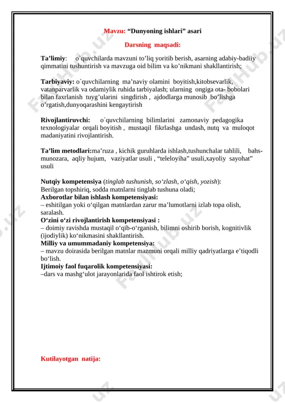 10 “dunyoning ishlari” asari mavzusida musobaqa darsi o’tkaziladi tinglaydi lar, guruhlarga bo’linib,munozara qiladilar, mustaqil fikrlaydilar vaziyat- lar usuli, aqliy hujum, kichik guruhlar da ishlash kompyu- ter, rasm, slayd,darslik, doska 4. mustahkam- lash 14 o’tilgan mavzuni mustahkamlash uchun topshiriqli rasm chizdiriladi berilgan topshiriq asosida rasm chizadilar “izlab top” usuli ko’rgazma lar, test 5. yakuniy bosqich 5 mashg’ulotga yakun yasash, g’oliblarni rag’batlantirish,uy vazifasi berish,baholash tinglay dilar rag’batlar mavzu:“dunyoning ishlari” asari reja: 1.hikoyaning bosh qahramonlari 2. asarda qo`llanilgan ibora va maqollar 3. asarning adabiy-badiiy qimmati darsning borishi xona ko`rgazmalar, plakatlar bilan jihozlangan. i.tashkiliy qism. 1. o`quvchilar bilan salomlashuv: -assalomu alaykum. - va alaykum assalom. ilmga boydir hayot,darsimiz - adabiyot.odoblar xazinasi adabiyotdir, zamon hayot haqidagi bitik, bayotdir. xona ozodaligi tekshiriladi, davomat olingach, o`quvchilarning darsga tayyorgarliklari , salomatliklari, kayfiyatlari so’raladi. o`qituvchi dars boshlashdan oldin darsning oltin qoidalarini va dars shiorini eslatib o’tadi: m – ehnatkaashlik a – ql-zakovat q – at’iyat s – sinchkovlik a …
