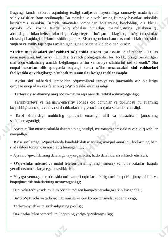 iz, hatto darsliklarsiz ishtirok etishlari; − o‘quvchilar internet va mobil telefon qaramligining jismoniy va ruhiy xatarlari haqida yetarli tushunchalarga ega emasliklari; − voyaga yetmaganlar o‘rtasida turli zararli oqimlar ta’siriga tushib qolish, jinoyatchilik va huquqbuzarlik holatlarining uchrayotganligi; − o‘quvchi tarbiyasida muhim o‘rin tutadigan kompetensiyalarga erishilmaganligi; − ba’zi o‘qituvchi va tarbiyachilarimizda kasbiy kompetensiyalar yetishmasligi; − tarbiyaviy ishlar ta’sirchanligining pastligi; − ota-onalar bilan samarali muloqotning yo‘lga qo‘yilmaganligi; − huquqbuzarlik, mobil telefon va internet qaramligi, narkomaniya, tamaki va alkogol mahsulotlarini iste’mol qilishga qarshi kurash hamda oldini olish bo‘yicha samarali chora-tadbirlar tizimi ishlab chiqilmaganligi. shu o‘rinda masalaning muhim bir jihatiga e’tiboringizni qaratmoqchimiz. bugungi kunda umumta’lim maktablarida tarbiyaviy soatlar amalda qanday tashkil qilinmoqda? − bugungi kundagi aksariyat hollarda tarbiyaviy soatlar quruq gaplardan iborat bo‘lib, tarbiyaviy soat mavzularidan chetga chiqib ketiladi; − qaysidir o‘quvchining xulqi muhokamaga qo‘yiladi; − o‘quvchilarning fanlarni o‘zlashtirishlari va davomatlari muhokama qilinadi; − qandaydir tadbirlarga tayyorgarlik va sinf muammolarini hal etish kabi masalalar xususida …
