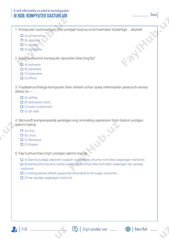 i berilgan? a) qon aylanishni sekinlashtiradi, mantiqiy fikrlashni kuchaytiradi, boshni og‘ritadi; b) maqsad sari intiladi, jismonan sustlashadi, chet tillarni tez o‘rganadi; c) jismonan zaif bo‘lib qoladi, bosh og‘rig‘i kuchayadi, beshafqat bo‘lib qoladi; d) o‘quvchilarda qiziquvchanlik va g‘oliblikni rivojlantiradi. sana 5-sinf informatika va axborot texnologiyalari f.i.o to‘g‘ri javoblar soni baho/ball iii bob. kompyuter dasturlari 1. kompyuter tushunadigan tilda yozilgan buyruq va ko‘rsatmalar to‘plamiga … deyiladi. a) yo‘riqmoma; b) algoritm; c) dastur; d) ko‘rsatma. 2. qaysi tushuncha kompyuter dasturlari bilan bog‘liq? a) software; b) hardware; c) brainware; d) office. 3. foydalanuvchilarga kompyuter bilan ishlash uchun qulay imkoniyatlar yaratuvchi asosiy dastur bu – … . a) utilitlar; b) operatsion tizim; c) matn muharrirlari; d) ish stoli. 4. microsoft kompaniyasida yaratilgan eng ommabop operatsion tizim dasturi yozilgan qatorni toping: a) unix; b) linux; c) windows; d) doppix. 5. fayl tuchunchasi to‘g‘ri yozilgan qatorni toping: a) barcha turdagi axborotni saqlash vositalarida umumiy nom bilan saqlangan …
