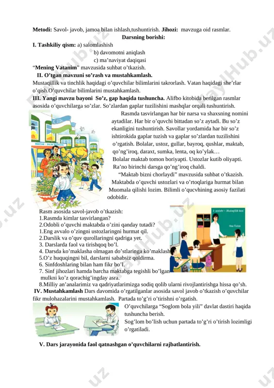 hilarga so’zlar. so’zlardan gaplar tuzilishini mashqlar orqali tushuntirish. rasmda tasvirlangan har bir narsa va shaxsning nomini aytadilar. har bir o’quvchi bittadan so’z aytadi. bu so’z ekanligini tushuntirish. savollar yordamida har bir so’z ishtirokida gaplar tuzish va gaplar so’zlardan tuzilishini o’rgatish. bolalar, ustoz, gullar, bayroq, qushlar, maktab, qo’ng’iroq, daraxt, sumka, lenta, oq ko’ylak… bolalar maktab tomon boriyapti. ustozlar kutib oliyapti. ra’no birinchi darsga qo’ng’iroq chaldi. “maktab bizni chorlaydi” mavzusida suhbat o’tkazish. maktabda o’quvchi ustozlari va o’rtoqlariga hurmat bilan muomala qilishi lozim. bilimli o’qucvhining asosiy fazilati odobidir. [image: ] rasm asosida savol-javob o’tkazish: 1.rasmda kimlar tasvirlangan? 2.odobli o’quvchi maktabda o’zini qanday tutadi? 1.eng avvalo o’zingni ustozlaringni hurmat qil. 2.darslik va o’quv qurollaringni qadriga yet. 3. darslarda faol va tirishqoq bo’l. 4. darsda ko’maklasha olmagan do’stlaringa ko’maklash. 5.o’z huquqingni bil, darslarni sababsiz qoldirma. 6. sinfdoshlaring bilan ham fikr bo’l. 7. sinf jihozlari hamda barcha maktabga tegishli bo’lgan mulkni ko’z qorachig’ingday asra. 8.milliy an’analarimiz …