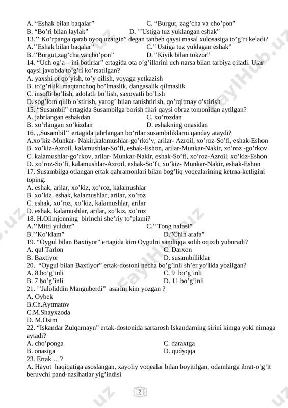 hayxzoda d. m.osim 22. “iskandar zulqarnayn” ertak-dostonida sartarosh iskandarning sirini kimga yoki nimaga aytadi? a. cho’ponga c. daraxtga b. onasiga d. qudyqqa 23. ertak …? a. hayot haqiqatiga asoslangan, xayoliy voqealar bilan boyitilgan, odamlarga ibrat-o’g’it beruvchi pand-nasihatlar yig’indisi b. qahramonlar hayratomuz sarguzashtlarni boshdan kechiradigan, hayvonlar xuddi odamlarday munosabatga kirishadigan masalllar yig’indisi c. hayot haqiqatiga asoslangan, xayoliy voqealar bilan boyitilgan, odamlarga ibrat-o’g’it beruvchi og’zaki hikoyalar d. hayot manzaralaridan ko’ra kishilarning o’y-xayollari, orzu-armonlai yorqinroq aks etadigan yozma hikoyalar 24. majoziy xarakterdagi qisqa hikoyacha bo’lib, nasriy yoki she’riy shaklda yoziladigan janr qaysi? a. qo’shiq c. maqol b. masal d. doston 25. “iskandar zulqarnayn” ertak-dostonidagi asosiy g’oya nima? a. aybini yashirish c. dunyoda hech bir yomonlik jazosiz qolmasligi b. sir saqlamaslik d. vijdoniy vazifani ado etish ii chorak 1. jonatan sviftning “gulliverning sayohatlari” qaysi janrda yozilgan va nech qismdan iborat? a.roman, 4 qismdan c. qissa, 4 qismdan b. hikoya, 3 qismdan d. ertak, 3 …
