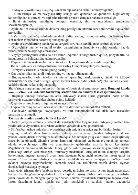 t va mobil telefon qaramligining jismoniy va ruhiy xatarlari haqida yetarli tushunchalarga ega emasliklari; − voyaga yetmaganlar o‗rtasida turli zararli oqimlar ta‘siriga tushib qolish, jinoyatchilik va huquqbuzarlik holatlarining uchrayotganligi; − o‗quvchi tarbiyasida muhim o‗rin tutadigan kompetensiyalarga erishilmaganligi; − ba‘zi o‗qituvchi va tarbiyachilarimizda kasbiy kompetensiyalar yetishmasligi; − tarbiyaviy ishlar ta‘sirchanligining pastligi; − ota-onalar bilan samarali muloqotning yo‗lga qo‗yilmaganligi; − huquqbuzarlik, mobil telefon va internet qaramligi, narkomaniya, tamaki va alkogol mahsulotlarini iste‘mol qilishga qarshi kurash hamda oldini olish bo‗yicha samarali chora- tadbirlar tizimi ishlab chiqilmaganligi. shu o‗rinda masalaning muhim bir jihatiga e‘tiboringizni qaratmoqchimiz. bugungi kunda umumta‟lim maktablarida tarbiyaviy soatlar amalda qanday tashkil qilinmoqda? − bugungi kundagi aksariyat hollarda tarbiyaviy soatlar quruq gaplardan iborat bo‗lib, tarbiyaviy soat mavzularidan chetga chiqib ketiladi; − qaysidir o‗quvchining xulqi muhokamaga qo‗yiladi; − o‗quvchilarning fanlarni o‗zlashtirishlari va davomatlari muhokama qilinadi; − qandaydir tadbirlarga tayyorgarlik va sinf muammolarini hal etish kabi masalalar xususida so‗z boradi. tarbiyaviy soatlar qanday bo„lishi …