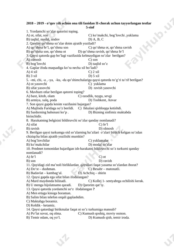 yxzodaning dastlabki ijod namunalari qachon e’lon qilina boshlandi? a.1930-yildan b.1940-yildan c.1928-yildan d.1929-yildan 23. jaloliddin manguberdi asarini kim yozgan ? a.m.osim b.ch.aytmatov c.m.shayxzoda d.oybek 24. mirzo ulug’bek asari qachon yaratilgan? a. 1960-yilda b. 1961-yilda c. 1962-yilda d. 1963-yilda 2018 – 2019 - o’quv yili uchun ona tili fanidan ii-chorak uchun tayyorlangan testlar 5-sinf 1. yordamchi so’zlar qatorini toping. a) ot, sifat, son c) ko’makchi, bog’lovchi ,yuklama b) taqlid, modal, undov d) a, b, c 2. qanday qo’shma so’zlar doim ajratib yoziladi? a) qo’shma fe’l, qo’shma son c) qo’shma ot, qo’shma ravish b) qo’shma son, qo’shma ot d) qo’shma ravish, qo’shma fe’l 3. qaysi qatorda gap bo’lagi vazifasida kelmaydigan so’zlar berilgan? a) olmosh c) son b) bog’lovchi d) taqlid so’z 4. gaplar ifoda maqsadiga ko’ra necha xil bo’ladi? a) 4 xil c) 2 xil b) 3 xil d) 5 xil 5. –mi, chi, -a , -ya, -ku, -da qo’shimchalariga qaysi qatorda to’g’ri …