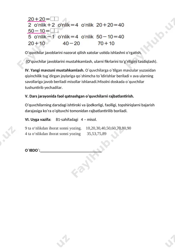 ing matematikaga qo‘sh gan hissalarini tushuna olish. rivojlantiruvchi: o’quvchilarni og’zaki va yozma hisoblash malakalarini o’stirish. fk1 o‘rganilgan matematik tushunchalarni qabul qila oladi, tegishli misollar keltira oladi;burchaklarning asosiy turlarini (masalan, to‘g‘ri, o‘tkir, o‘tmas burchaklar) tasavvur qila oladi, solishtira oladi va tasvirlay oladi; dars turi: yangi tushuncha berish. metodi: aralash, savol-javob , mustaqil ish.. jihozi: mavzuga oid ko’rgazma, matematika darsligi. darsning borishi. t/r bo’limlar vaqti 1 tashkiliy qism 3 daqiqa 2 o`tgan mavzuni so`rash va mustahkamlash 5 daqiqa 3 yangi mavzu bayoni 15 daqiqa 4 yangi mavzuni mustahkamlash 10 daqiqa 5 dars jarayonida faol qatnashgan o’quvchilarni rajbatlantirish. 10 daqiqa 6 uyga vazifa 2 daqiqa jami 45 daqiqa i tashkiliy qism. a) salomlashish, davomotni aniqlash, tozalikni tekshirish b) ma’naviyat daqiqasi kun yangiligi ii. o’tgan mavzuni so’rash va mustahkamlash. o’tilgan mavzularni savol-javob orqali takrorlash. o’tilgan mavzular yuzasidan amaliy mashg’ulotlar o’tkazish. 81-sahifadagi 4 – misol. 9 ta o‘nlikdan iborat sonni yozing. 10,20,30,40,50,60,70,80,90 4 ta o‘nlikdan …