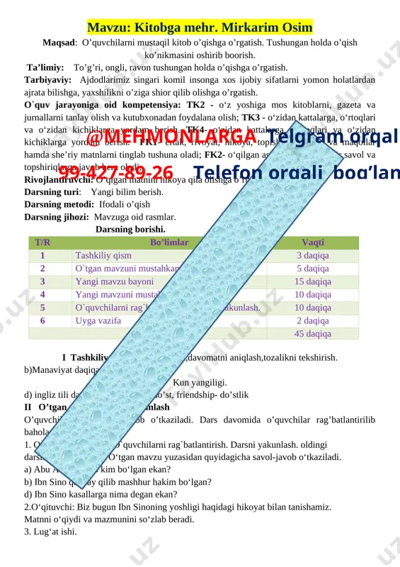 matnini hikoya qila olishga o’rgatish. darsning turi: yangi bilim berish. darsning metodi: ifodali o’qish darsning jihozi: mavzuga oid rasmlar. darsning borishi. t/r bo’limlar vaqti 1 tashkiliy qism 3 daqiqa 2@mehmonlarga telgram orqali 99-427-89-26 telefon orqali bog’laning o`tgan mavzuni mustahkamlash 5 daqiqa 3 yangi mavzu bayoni 15 daqiqa 4 yangi mavzuni mustahkamlash 10 daqiqa 5 o`quvchilarni rag`batlantirish. darsni yakunlash. 10 daqiqa 6 uyga vazifa 2 daqiqa jami 45 daqiqa i tashkiliy qism: salomlashish,davomatni aniqlash,tozalikni tekshirish. b)manaviyat daqiqasini o’tkazish kun yangiligi. d) ingliz tili daqiqasi ; friyend – do’st, friendship- do’stlik ii o’tgan mavzuni mustahkamlash o’quvchilar bilan savol-javob o’tkaziladi. dars davomida o’quvchilar rag’batlantirilib baholanadi. 1. o‘tgan darsni so‘rab o`quvchilarni rag`batlantirish. darsni yakunlash. oldingi darslardagidek o‘tadi. o‘tgan mavzu yuzasidan quyidagicha savol-javob o‘tkaziladi. a) abu ali ibn sino kim bo‘lgan ekan? b) ibn sino qanday qilib mashhur hakim bo‘lgan? d) ibn sino kasallarga nima degan ekan? 2.o‘qituvchi: biz bugun ibn sinoning yoshligi haqidagi hikoyat …