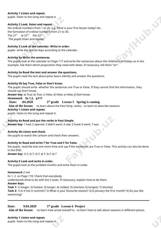 y and happy. 14 i like fresh air and beautiful nature. activity 5 read and answer the questions. the pupils to read the two letters and answer the questions. answer key: 1) to say “happy teacher’s day”. 2) there is no teacher’s day in england. homework exercises on page 117. date: 8.04.2020 5th grade lesson 4. winter days aim of the lesson: to learn how to write sentences about children’s birthdays activity 1 listen and repeat. pupils listen to the song and repeat it. activity 2 look, listen and repeat. the ordinal numbers from 1 to 20. e.g. what is your first lesson today? etc. the formation of ordinal numbers from 21 to 30. the 21st te 22nd the 23rd the pupils listen and repeat. activity 3 look at the calendar. write in order. pupils write the special days according to the calendar. activity 4a write the sentences. the pupils …
