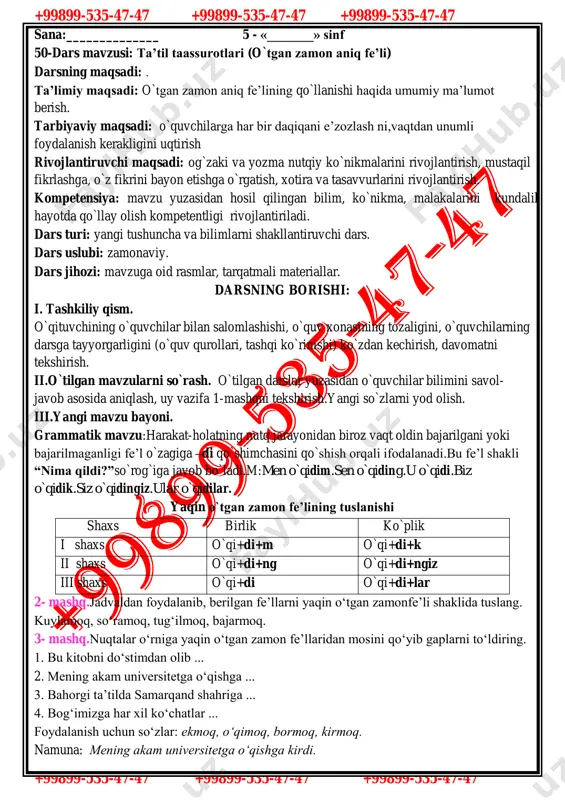 rqatmali materiallar. darsning borishi: i. tashkiliy qism. o`qituvchining o`quvchilar bilan salomlashishi, o`quv xonasining tozaligini, o`quvchilarning darsga tayyorgarligini (o`quv qurollari, tashqi ko`rinishi) ko`zdan kechirish, davomatni tekshirish. ii.o`tilgan mavzularni so`rash. o`tilgan darslar yuzasidan o`quvchilar bilimini savol- javob asosida aniqlash, uy vazifa 1-mashqni tekshirish.yangi so`zlarni yod olish. iii.yangi mavzu bayoni. grammatik mavzu:harakat-holatning nutq jarayonidan biroz vaqt oldin bajarilgani yoki bajarilmaganligi fe’l o`zagiga –di qo`shimchasini qo`shish orqali ifodalanadi.bu fe’l shakli “nima qildi?”so`rog`iga javob bo`ladi.m:men o`qidim.sen o`qiding.u o`qidi.biz o`qidik.siz o`qidingiz.ular o`qidilar. yaqin o`tgan zamon fe’lining tuslanishi shaxs birlik ko`plik i shaxs o`qi+di+m o`qi+di+k ii shaxs o`qi+di+ng o`qi+di+ngiz iii shaxs o`qi+di o`qi+di+lar 2- mashq.jadvaldan foydalanib, berilgan fe’llarni yaqin o‘tgan zamonfe’li shaklida tuslang. kuylamoq, so‘ramoq, tug‘ilmoq, bajarmoq. 3- mashq.nuqtalar o‘rniga yaqin o‘tgan zamon fe’llaridan mosini qo‘yib gaplarni to‘ldiring. 1. bu kitobni do‘stimdan olib ... 2. mening akam universitetga o‘qishga ... 3. bahorgi ta’tilda samarqand shahriga ... 4. bog‘imizga har xil ko‘chatlar ... foydalanish uchun so‘zlar: ekmoq, o‘qimoq, …