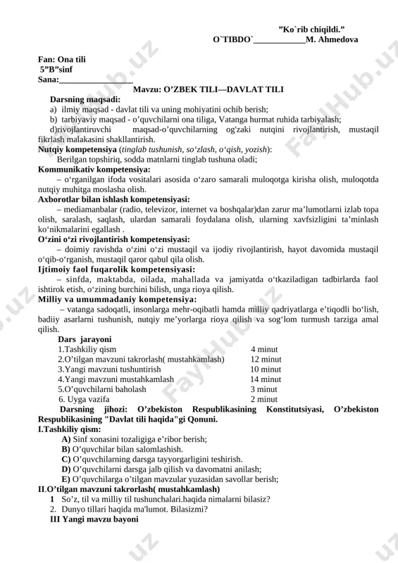 agi o’quvchilar bilan tanishadi, ularning nutqi, fikrni dalillash malakalari haqida ilk ma'lumot oladi. shu jihatdan ham bu dars o’qituvchi uchun ahamiyatlidir. bu darsda baholash o’qituvchining og'zaki rag'batlantirishi shaklida bo’lishi mumkin. faol qatnashgan, og'zaki nutqi ravon o’quvchilarga alohida e'tibor berilishi ham o’ziga xos baholashdir. uyga vazifa sifatida darsda ulgura olinmagan bitta yoki ikkita mashq beriladi. o. husanovning«tog'da o’sgan bola»qissasini topib o’qish tavsiya qilinadi. ilmiy bo’lim mudiri: ______________________ ”ko`rib chiqildi.” o`tibdo`____________m. ahmedova fan: ona tili 5”b”sinf sana:_________________ mavzu: o’zbek tili—davlat tili darsning maqsadi: a) ilmiy maqsad - davlat tili va uning mohiyatini ochib berish; b) tarbiyaviy maqsad - o’quvchilarni ona tiliga, vatanga hurmat ruhida tarbiyalash; d)rivojlantiruvchi maqsad-o’quvchilarning og'zaki nutqini rivojlantirish, mustaqil fikrlash malakasini shakllantirish. nutqiy kompetensiya (tinglab tushunish, so‘zlash, o‘qish, yozish): berilgan topshiriq, sodda matnlarni tinglab tushuna oladi; kommunikativ kompetensiya: – o‘rganilgan ifoda vositalari asosida o‘zaro samarali muloqotga kirisha olish, muloqotda nutqiy muhitga moslasha olish. axborotlar bilan ishlash kompetensiyasi: – mediamanbalar (radio, …