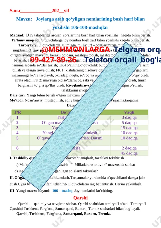 gan mavzuni, kerakli qoidani, mashqni topish, mashq topshiriqlarini tartibi bilan bajarish, tk3 mustaqil ma’noga ega bo‘lgan bir necha so‘zdan tuzilgan so‘zni topish va namuna asosida so‘zlar tuzish; tk4 o‘zining o‘quvchilik burch va huquqlarini, vazifalarini bilish va ularga rioya qilish; fk 1: kishilarning his-hayajonini bildirgan gaplarni, gaplarni mazmuniga ko‘ra farqlaydi, oxiridagi nuqta, so‘roq va undov belgilariga qarab o‘qiy oladi, ajrata oladi, fk 2: mavzuga oid so‘zlarni og‘zaki va yozma nutqda qo‘llay oladi, tinish belgilarini to‘g‘ri qo‘llay oladi. rivojlantiruvchi: o’quvchilarni nutqini o’stirish, tafakkurini rivojlantirish. dars turi: yangi bilim berish o’tgan mavzuni mustahkamlash.. me’todi: noan’anviy, mustaqil ish, aqliy hujum.jihozi: darslik, ko’rgazma,tarqatma darsning borishi@mehmonlarga telgram orqali 99-427-89-26 telefon orqali bog’laning t/r bo’limlar vaqti 1 tashkiliy qism 3 daqiqa 2 o`tgan mavzuni mustahkamlash 5 daqiqa 3 yangi mavzu bayoni 15 daqiqa 4 yangi mavzuni mustahkamlash 10 daqiqa 5 o`quvchilarni rag`batlantirish. darsni yakunlash. 10 daqiqa 6 uyga vazifa 2 daqiqa jami 45 daqiqa i. tashkiliy qism: …