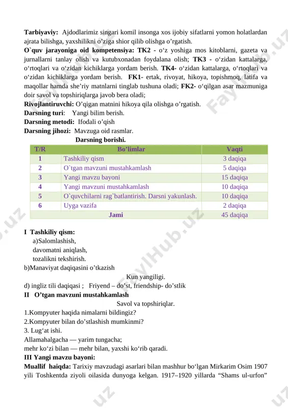 ash 5 daqiqa 3 yangi mavzu bayoni 15 daqiqa 4 yangi mavzuni mustahkamlash 10 daqiqa 5 o`quvchilarni rag`batlantirish. darsni yakunlash. 10 daqiqa 6 uyga vazifa 2 daqiqa jami 45 daqiqa i tashkiliy qism: a) salomlashish, davomatni aniqlash, tozalikni tekshirish. b)manaviyat daqiqasini o’tkazish kun yangiligi. d) ingliz tili daqiqasi ; friyend – do’st, friendship- do’stlik ii o’tgan mavzuni mustahkamlash savol va topshiriqlar. 1.kompyuter haqida nimalarni bildingiz? 2.kompyuter bilan do’stlashish mumkinmi? 3. lug‘at ishi. allamahalgacha — yarim tungacha; mehr ko‘zi bilan — mehr bilan, yaxshi ko‘rib qaradi. iii yangi mavzu bayoni: muallif haiqda: tarixiy mavzudagi asarlari bilan mashhur boʻlgan mirkarim osim 1907 yili toshkentda ziyoli oilasida dunyoga kelgan. 1917–1920 yillarda “shams ul-urfon” nomli boshlangʻich maktabda oʻqigan. 1921–1924 yillarda esa narimonov nomidagi taʼlim va tarbiya texnikumida tahsil koʻrgan. moskva davlat pedagogika institutining tarix-iqtisod fakultetida (1926–1930) tahsil olgach, dastlab samarqanddagi oʻqituvchilar tayyorlash kursida, 1932 yildan esa oʻzbekiston maorif xalq komissarligi qoshidagi pedagogika fanlari ilmiy-tadqiqot …