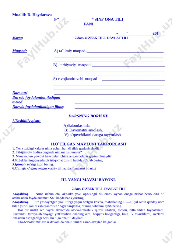ob bering 1. yer yuzidagi xalqlar nima uchun har xil tilda gaplashishadi? 2. til-ijtimoiy hodisa deganda nimani tushunasiz? 3. nima uchun yowoyi hayvonlar ichida o'sgan bolalar gapira olmaydi? 4.0'zbeklarning qayerlarda istiqomat qilishi haqida so'zlab bering. 5.ijtimoiy so'ziga izoh bering. 6.o'zingiz o'rganayotgan xorijiy til haqida nimalarni bilasiz? v. o`quvchilarni baholash: vi. uyga vazifa: 5-mashq. uyga topshiriq. bugungi ozod va obod hayotimiz haqida fikrlaringizni yozing. muallif: d. haydarova 5-“________________” sinf ona tili fani «____”____________201___ mavzu: 2-dars. o'zbek tili - davlat tili maqsad: a) ta`limiy maqsad-______________________________________ ______________________________________________________ ______________________________________________________ b) tarbiyaviy maqsad-____________________________________ ____________________________________________________________________________________________________________ s) rivojlantiruvchi maqsad – _______________________________ ____________________________________________________________________________________________________________ dars turi: ______________________________________________________ darsda foydalanilaniladigan metod: ____________________________________________ darsda foydalaniladigan jihoz: ____________________________________________ darsning borishi: i.tashkiliy qism: a)salomlashish. b) davomatni aniqlash. v) o`quvchilarni darsga tayyorlash ii.o`tilgan mavzuni takrorlash 1. yer yuzidagi xalqlar nima uchun har xil tilda gaplashishadi? 2. til-ijtimoiy hodisa deganda nimani tushunasiz? 3. nima uchun yowoyi hayvonlar ichida o'sgan bolalar gapira olmaydi? 4.0'zbeklarning qayerlarda istiqomat …