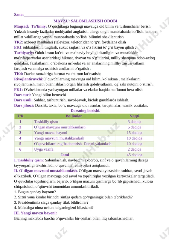 rda ishlash. dars jihozi: darslik, taxta, bo`r, mavzuga oid rasmlar, tarqatmalar, texnik vositalar. darsning borishi. t/r bo’limlar vaqti 1 tashkiliy qism 3 daqiqa 2 o`tgan mavzuni mustahkamlash 5 daqiqa 3 yangi mavzu bayoni 15 daqiqa 4 yangi mavzuni mustahkamlash 10 daqiqa 5 o`quvchilarni rag`batlantirish. darsni yakunlash. 10 daqiqa 6 uyga vazifa 2 daqiqa jami 45 daqiqa i. tashkiliy qism: salomlashish, navbatchi axboroti, sinf va o`quvchilarning darsga tayyorgarligi tekshiriladi, o`quvchilar ehtiyojlari aniqlanadi. ii. o`tilgan mavzuni mustahkamlash. o`tilgan mavzu yuzasidan suhbat, savol-javob o`tkaziladi. o`tilgan mavzuga oid savol va topshiriqlar yozilgan kartochkalar tarqatiladi. o`quvchilar topshiriqlarni bajarib, o`tilgan mazuni qismlarga bo`lib gapirishadi, xulosa chiqarishadi, o`qituvchi tomonidan umumlashtiriladi. 1. bugun qanday bayram? 2. sizni yana kimlar birinchi sinfga qadam qo‘yganingiz bilan tabriklandi? 3. prezidentimiz sizga qanday tilak bildirdilar? 4. maktabga nima uchun kelganingizni bilasizmi? iii. yangi mavzu bayoni: bizning maktabda barcha o‘quvchilar bir-birilari bilan iliq salomlashadilar. [image: ] odamlar nima uchun salomlashadilar? [image: ] salomlashish …
