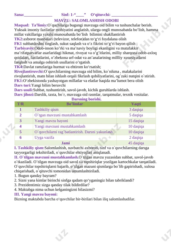 savol-javob, kichik guruhlarda ishlash. dars jihozi:darslik, taxta, bo`r, mavzuga oid rasmlar, tarqatmalar, texnik vositalar. darsning borishi. t/r bo’limlar vaqti 1 tashkiliy qism 3 daqiqa 2 o`tgan mavzuni mustahkamlash 5 daqiqa 3 yangi mavzu bayoni 15 daqiqa 4 yangi mavzuni mustahkamlash 10 daqiqa 5 o`quvchilarni rag`batlantirish. darsni yakunlash. 10 daqiqa 6 uyga vazifa 2 daqiqa jami 45 daqiqa i. tashkiliy qism:salomlashish, navbatchi axboroti, sinf va o`quvchilarning darsga tayyorgarligi tekshiriladi, o`quvchilar ehtiyojlari aniqlanadi. ii. o`tilgan mavzuni mustahkamlash.o`tilgan mavzu yuzasidan suhbat, savol-javob o`tkaziladi. o`tilgan mavzuga oid savol va topshiriqlar yozilgan kartochkalar tarqatiladi. o`quvchilar topshiriqlarni bajarib, o`tilgan mazuni qismlarga bo`lib gapirishadi, xulosa chiqarishadi, o`qituvchi tomonidan umumlashtiriladi. 1. bugun qanday bayram? 2. sizni yana kimlar birinchi sinfga qadam qo‘yganingiz bilan tabriklandi? 3. prezidentimiz sizga qanday tilak bildirdilar? 4. maktabga nima uchun kelganingizni bilasizmi? iii. yangi mavzu bayoni: bizning maktabda barcha o‘quvchilar bir-birilari bilan iliq salomlashadilar. [image: ] odamlar nima uchun salomlashadilar? [image: ] salomlashish insonlar …