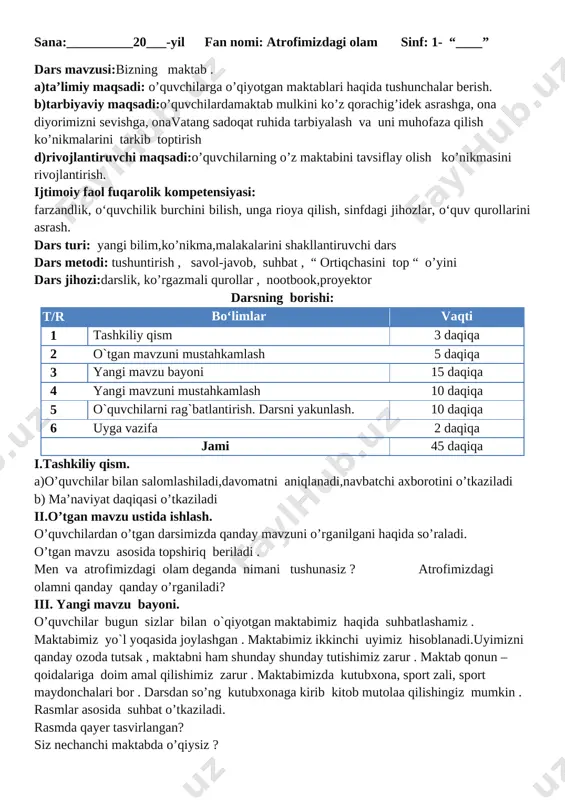 burchini bilish, unga rioya qilish, sinfdagi jihozlar, o‘quv qurollarini asrash. dars turi: yangi bilim,ko’nikma,malakalarini shakllantiruvchi dars dars metodi: tushuntirish , savol-javob, suhbat , “ ortiqchasini top “ o’yini dars jihozi:darslik, ko’rgazmali qurollar , nootbook,proyektor darsning borishi: t/r bo‘limlar vaqti 1 tashkiliy qism 3 daqiqa 2 o`tgan mavzuni mustahkamlash 5 daqiqa 3 yangi mavzu bayoni 15 daqiqa 4 yangi mavzuni mustahkamlash 10 daqiqa 5 o`quvchilarni rag`batlantirish. darsni yakunlash. 10 daqiqa 6 uyga vazifa 2 daqiqa jami 45 daqiqa i.tashkiliy qism. a)o’quvchilar bilan salomlashiladi,davomatni aniqlanadi,navbatchi axborotini o’tkaziladi b) ma’naviyat daqiqasi o’tkaziladi ii.o’tgan mavzu ustida ishlash. o’quvchilardan o’tgan darsimizda qanday mavzuni o’rganilgani haqida so’raladi. o’tgan mavzu asosida topshiriq beriladi . men va atrofimizdagi olam deganda nimani tushunasiz ? atrofimizdagi olamni qanday qanday o’rganiladi? iii. yangi mavzu bayoni. o’quvchilar bugun sizlar bilan o`qiyotgan maktabimiz haqida suhbatlashamiz . maktabimiz yo`l yoqasida joylashgan . maktabimiz ikkinchi uyimiz hisoblanadi.uyimizni qanday ozoda tutsak , maktabni ham shunday shunday …