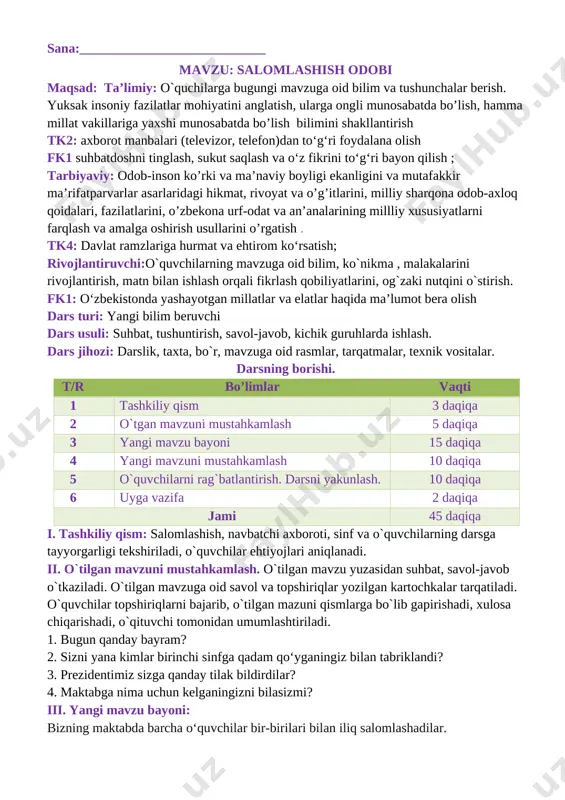 r, mavzuga oid rasmlar, tarqatmalar, texnik vositalar. darsning borishi. t/r bo’limlar vaqti 1 tashkiliy qism 3 daqiqa 2 o`tgan mavzuni mustahkamlash 5 daqiqa 3 yangi mavzu bayoni 15 daqiqa 4 yangi mavzuni mustahkamlash 10 daqiqa 5 o`quvchilarni rag`batlantirish. darsni yakunlash. 10 daqiqa 6 uyga vazifa 2 daqiqa jami 45 daqiqa i. tashkiliy qism: salomlashish, navbatchi axboroti, sinf va o`quvchilarning darsga tayyorgarligi tekshiriladi, o`quvchilar ehtiyojlari aniqlanadi. ii. o`tilgan mavzuni mustahkamlash. o`tilgan mavzu yuzasidan suhbat, savol-javob o`tkaziladi. o`tilgan mavzuga oid savol va topshiriqlar yozilgan kartochkalar tarqatiladi. o`quvchilar topshiriqlarni bajarib, o`tilgan mazuni qismlarga bo`lib gapirishadi, xulosa chiqarishadi, o`qituvchi tomonidan umumlashtiriladi. 1. bugun qanday bayram? 2. sizni yana kimlar birinchi sinfga qadam qo‘yganingiz bilan tabriklandi? 3. prezidentimiz sizga qanday tilak bildirdilar? 4. maktabga nima uchun kelganingizni bilasizmi? iii. yangi mavzu bayoni: bizning maktabda barcha o‘quvchilar bir-birilari bilan iliq salomlashadilar. [image: ] odamlar nima uchun salomlashadilar? [image: ] salomlashish insonlar orasida mehr-oqibat va do‘stlik tuyg‘ularini …