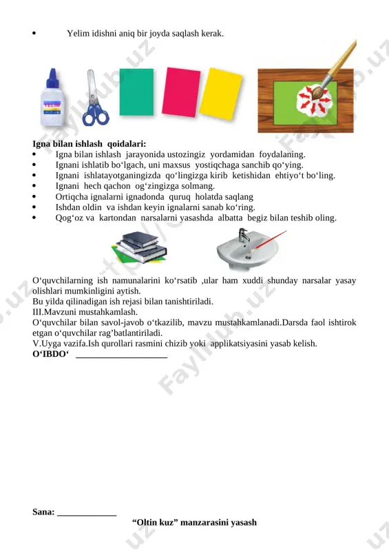 ini ishatayotganda kesishning yo‘nalishi hamda materialning ushlab turgan chap qo‘l barmoqlarini kuzatib turing [image: ] yelim bilan ishlaganda ehtiyot choralari: · yelim bilan ishlayotganda ehtiyot bo'lish, doimo cho'tkacha bilan ishlash kerak. · yelim qo'l terisiga, ko'zga, yuz terisiga tegib ketmasligiga e'tibor qilish kerak. · ish tugagandan so'ng yelimning qopqog'ini yaxshilab berkitish kerak. · yelim idishni aniq bir joyda saqlash kerak. [image: ] igna bilan ishlash qoidalari: · igna bilan ishlash jarayonida ustozingiz yordamidan foydalaning. · ignani ishlatib bo‘lgach, uni maxsus yostiqchaga sanchib qo‘ying. · ignani ishlatayotganingizda qo‘lingizga kirib ketishidan ehtiyo‘t bo‘ling. · ignani hech qachon og‘zingizga solmang. · ortiqcha ignalarni ignadonda quruq holatda saqlang · ishdan oldin va ishdan keyin ignalarni sanab ko‘ring. · qog‘oz va kartondan narsalarni yasashda albatta begiz bilan teshib oling. [image: ] o‘quvchilarning ish namunalarini ko‘rsatib ,ular ham xuddi shunday narsalar yasay olishlari mumkinligini aytish. bu yilda qilinadigan ish rejasi bilan tanishtiriladi. iii.mavzuni mustahkamlash. o‘quvchilar bilan …