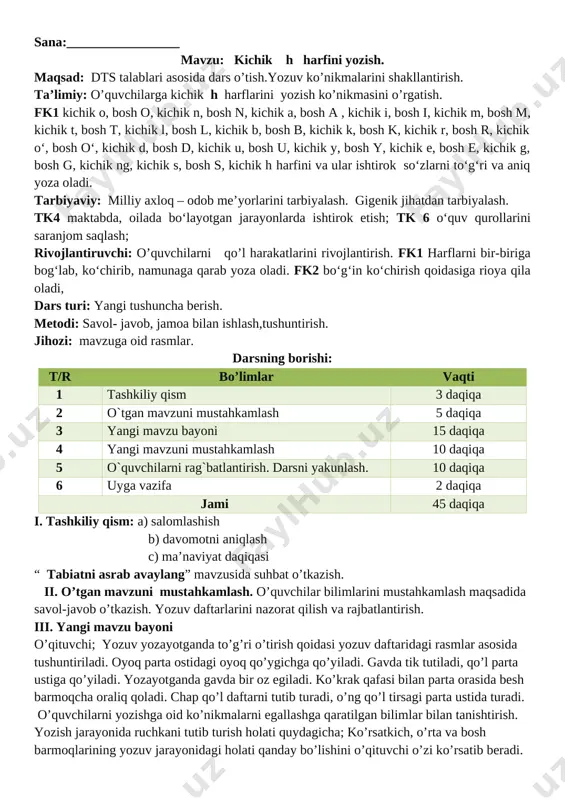 larini shakllantirish. ta’limiy: o’quvchilarga kichik h harflarini yozish ko’nikmasini o’rgatish. fk1 kichik o, bosh o, kichik n, bosh n, kichik a, bosh a , kichik i, bosh i, kichik m, bosh m, kichik t, bosh t, kichik l, bosh l, kichik b, bosh b, kichik k, bosh k, kichik r, bosh r, kichik o‘, bosh o‘, kichik d, bosh d, kichik u, bosh u, kichik y, bosh y, kichik e, bosh e, kichik g, bosh g, kichik ng, kichik s, bosh s, kichik h harfini va ular ishtirok so‘zlarni to‘g‘ri va aniq yoza oladi. tarbiyaviy: milliy axloq – odob me’yorlarini tarbiyalash. gigenik jihatdan tarbiyalash. tk4 maktabda, oilada bo‘layotgan jarayonlarda ishtirok etish; tk 6 o‘quv qurollarini saranjom saqlash; rivojlantiruvchi: o’quvchilarni qo’l harakatlarini rivojlantirish. fk1 harflarni bir-biriga bog‘lab, ko‘chirib, namunaga qarab yoza oladi. fk2 bo‘g‘in ko‘chirish qoidasiga rioya qila oladi, dars turi: yangi tushuncha berish. metodi: savol- javob, jamoa bilan ishlash,tushuntirish. jihozi: …