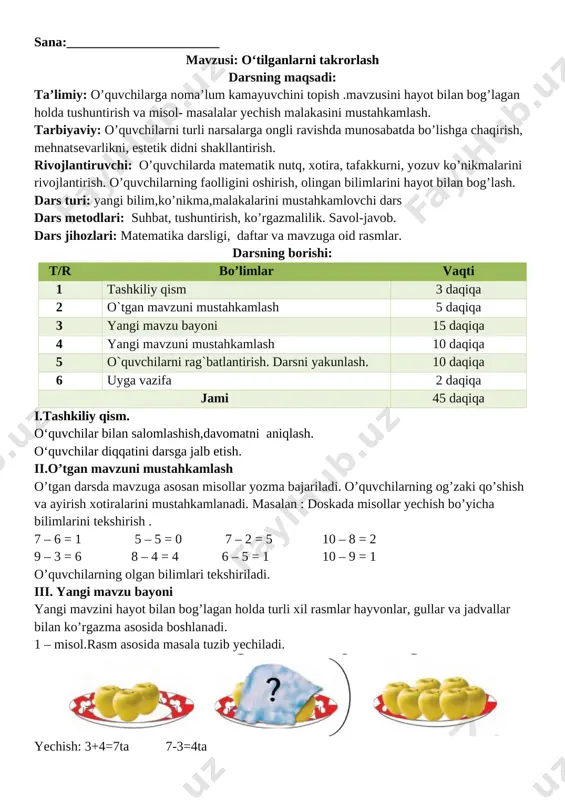 o’limlar vaqti 1 tashkiliy qism 3 daqiqa 2 o`tgan mavzuni mustahkamlash 5 daqiqa 3 yangi mavzu bayoni 15 daqiqa 4 yangi mavzuni mustahkamlash 10 daqiqa 5 o`quvchilarni rag`batlantirish. darsni yakunlash. 10 daqiqa 6 uyga vazifa 2 daqiqa jami 45 daqiqa i.tashkiliy qism. o‘quvchilar bilan salomlashish,davomatni aniqlash. o‘quvchilar diqqatini darsga jalb etish. ii.o’tgan mavzuni mustahkamlash o’tgan darsda mavzuga asosan misollar yozma bajariladi. o’quvchilarning og’zaki qo’shish va ayirish xotiralarini mustahkamlanadi. masalan : doskada misollar yechish bo’yicha bilimlarini tekshirish . 7 – 6 = 1 5 – 5 = 0 7 – 2 = 5 10 – 8 = 2 9 – 3 = 6 8 – 4 = 4 6 – 5 = 1 10 – 9 = 1 o’quvchilarning olgan bilimlari tekshiriladi. iii. yangi mavzu bayoni yangi mavzini hayot bilan bog’lagan holda turli xil rasmlar hayvonlar, gullar va jadvallar bilan ko’rgazma asosida boshlanadi. 1 – misol.rasm asosida masala tuzib yechiladi. [image: …