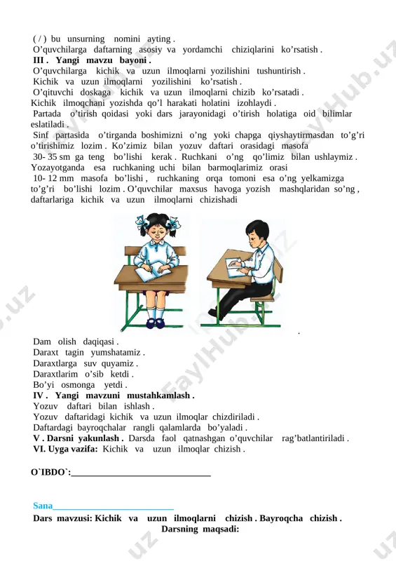 hkil etish : o’quvchilarni darsga tayyorlash . o’quvchilarga to’g’ri o’tirish , yozuv qurollaridan to’g’ri foydalanish qoidalarini eslatish . ii . o’tgan mavzuni mustahkamlash . o’tgan darsda nimalarni o’rgandik ? ( . ) bu unsurning nomini ayting . ( / ) bu unsurning nomini ayting . o’quvchilarga daftarning asosiy va yordamchi chiziqlarini ko’rsatish . iii . yangi mavzu bayoni . o’quvchilarga kichik va uzun ilmoqlarni yozilishini tushuntirish . kichik va uzun ilmoqlarni yozilishini ko’rsatish . o’qituvchi doskaga kichik va uzun ilmoqlarni chizib ko’rsatadi . kichik ilmoqchani yozishda qo’l harakati holatini izohlaydi . partada o’tirish qoidasi yoki dars jarayonidagi o’tirish holatiga oid bilimlar eslatiladi . sinf partasida o’tirganda boshimizni o’ng yoki chapga qiyshaytirmasdan to’g’ri o’tirishimiz lozim . ko’zimiz bilan yozuv daftari orasidagi masofa 30- 35 sm ga teng bo’lishi kerak . ruchkani o’ng qo’limiz bilan ushlaymiz . yozayotganda esa ruchkaning uchi bilan barmoqlarimiz orasi 10- 12 mm masofa bo’lishi , ruchkaning orqa …