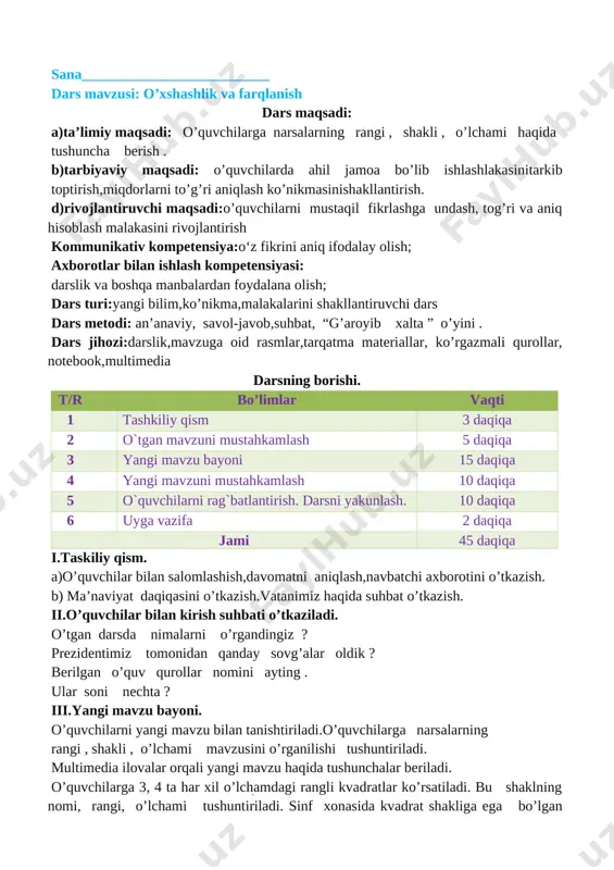 a darsning borishi. t/r bo’limlar vaqti 1 tashkiliy qism 3 daqiqa 2 o`tgan mavzuni mustahkamlash 5 daqiqa 3 yangi mavzu bayoni 15 daqiqa 4 yangi mavzuni mustahkamlash 10 daqiqa 5 o`quvchilarni rag`batlantirish. darsni yakunlash. 10 daqiqa 6 uyga vazifa 2 daqiqa jami 45 daqiqa i.taskiliy qism. a)o’quvchilar bilan salomlashish,davomatni aniqlash,navbatchi axborotini o’tkazish. b) ma’naviyat daqiqasini o’tkazish.vatanimiz haqida suhbat o’tkazish. ii.o’quvchilar bilan kirish suhbati o’tkaziladi. o’tgan darsda nimalarni o’rgandingiz ? prezidentimiz tomonidan qanday sovg’alar oldik ? berilgan o’quv qurollar nomini ayting . ular soni nechta ? iii.yangi mavzu bayoni. o’quvchilarni yangi mavzu bilan tanishtiriladi.o’quvchilarga narsalarning rangi , shakli , o’lchami mavzusini o’rganilishi tushuntiriladi. multimedia ilovalar orqali yangi mavzu haqida tushunchalar beriladi. o’quvchilarga 3, 4 ta har xil o’lchamdagi rangli kvadratlar ko’rsatiladi. bu shaklning nomi, rangi, o’lchami tushuntiriladi. sinf xonasida kvadrat shakliga ega bo’lgan narsalar so’raladi . turli o’lchamdagi koptoklar ko’rsatiladi. ularning shakli , rangi , sanog’i , o’lchami so’raladi . darslikda …