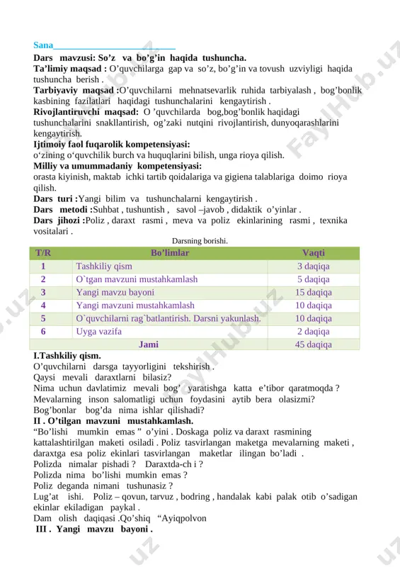 og,bog’bonlik haqidagi tushunchalarini snakllantirish, og’zaki nutqini rivojlantirish, dunyoqarashlarini kengaytirish. ijtimoiy faol fuqarolik kompetensiyasi: o‘zining o‘quvchilik burch va huquqlarini bilish, unga rioya qilish. milliy va umummadaniy kompetensiyasi: orasta kiyinish, maktab ichki tartib qoidalariga va gigiena talablariga doimo rioya qilish. dars turi :yangi bilim va tushunchalarni kengaytirish . dars metodi :suhbat , tushuntish , savol –javob , didaktik o’yinlar . ​​​dars jihozi :poliz , daraxt rasmi , meva va poliz ekinlarining rasmi , texnika vositalari . darsning borishi. t/r bo’limlar vaqti 1 tashkiliy qism 3 daqiqa 2 o`tgan mavzuni mustahkamlash 5 daqiqa 3 yangi mavzu bayoni 15 daqiqa 4 yangi mavzuni mustahkamlash 10 daqiqa 5 o`quvchilarni rag`batlantirish. darsni yakunlash. 10 daqiqa 6 uyga vazifa 2 daqiqa jami 45 daqiqa i.tashkiliy qism. o’quvchilarni darsga tayyorligini tekshirish . qaysi mevali daraxtlarni bilasiz? nima uchun davlatimiz mevali bog’ yaratishga katta e’tibor qaratmoqda ? mevalarning inson salomatligi uchun foydasini aytib bera olasizmi? bog’bonlar bog’da nima ishlar …
