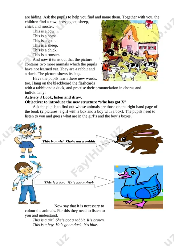 pg] [image: d:\1-class\pics\u9\6.jpg] ( she’s got a chick ) ( she’s got a cow ) then, the boy’s picture. ask the pupils who wants to say what animal he has got. makes it clear that we should talk about the boy as “he”, not “she”. hang the flashcards with the animals on the blackboard. have the children practise the sentences. [image: d:\1-class\pics\u9\3.jpg] ( he’s got a goat ) ( he’s got a horse )[image: ] [image: d:\1-class\pics\u9\5.jpg] [image: d:\1-class\pics\u9\1.jpg] ( he’s got a rooster ) ( he’s got a duck ) [image: c:\users\hp\desktop\6.png] optional activity 5 play “she’s got a rabbit”. objective: to consolidate the new structure “s/he has got x” and colours divide the class into two teams. shuffle the flashcards with animals and put them on your table face down. explain that one pupil from each team comes up to your table, opens the flashcards and says what …