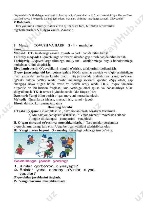 an so‘zni eshitishi bilanoq “bu meniki “ deb javob beradi.o‘qituvchi so‘zlarni tezroq o‘qiydi ,o‘quvchidan ziyraklik talab qilinadi ,topilgan so‘zlar alifbo tartibida terib chiqiladi. o'qituvchi so‘z ifodalagan ma’noni izohlab aytadi, o‘quvchilar u 4. 5. so‘z ekanini topadilar.— biror vazifani navbati kelganda bajaradigan odam, masalan, sinfning tozaligiga qaraydi. (navbatchi.) v baholash. dars yakunida umumiy ballar e’lon qilinadi va faol, bilimdon o’quvchilar rag’batlantiriladi.vi. uyga vazifa. 2-mashq. 3 mavzu: tovush va harf 3 - 4 - mashqlar. sana______________________ maqsad: dts talablariga asosan tovush va harf haqida bilim berish. ta’limiy maqsad: o’quvchilarga so’zlar va ulardan gap tuzish haqida bilim berish. tarbiyaviy: o’quvchilarga tilimizga, milliy urf – odatlarimizga, buyuk bobolarimizga muhabbat ruhini singdirish. rivojlantiruvchi: o’quvchilarni nutqini o’stirish, tafakkurini rivojlantirish. o`quv jarayoniga oid kompetensiyalar: fk-1: rasmlar asosida va o‘qib eshittirilgan matn yuzasidan suhbatga kirisha oladi, nutq jarayonida o‘zlashtirgan yangi so‘zlarni og‘zaki nutqda qo‘llay oladi; mashq matnidagi so‘zlarni qo‘shib o‘qiy oladi, gap ohangiga rioya qilgan holda ravon va …