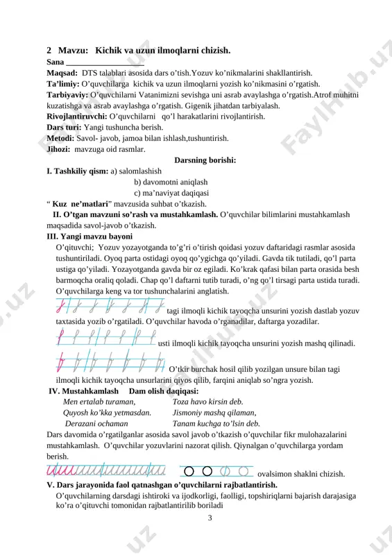 a tik tutiladi, qo’l parta ustiga qo’yiladi. yozayotganda gavda bir oz egiladi. ko’krak qafasi bilan parta orasida besh barmoqcha oraliq qoladi. chap qo’l daftarni tutib turadi, o’ng qo’l tirsagi parta ustida turadi. o’quvchilarga keng va tor tushunchalarini anglatish. [image: image7.png] tagi ilmoqli kichik tayoqcha unsurini yozish dastlab yozuv taxtasida yozib o’rgatiladi. o’quvchilar havoda o’rganadilar, daftarga yozadilar. [image: image8.png] usti ilmoqli kichik tayoqcha unsurini yozish mashq qilinadi. [image: image9.png] o’tkir burchak hosil qilib yozilgan unsure bilan tagi ilmoqli kichik tayoqcha unsurlarini qiyos qilib, farqini aniqlab so’ngra yozish. iv. mustahkamlash dam olish daqiqasi: men ertalab turaman, toza havo kirsin deb. quyosh ko’kka yetmasdan. jismoniy mashq qilaman, derazani ochaman tanam kuchga to’lsin deb. dars davomida o’rgatilganlar asosida savol javob o’tkazish o’quvchilar fikr mulohazalarini mustahkamlash. o’quvchilar yozuvlarini nazorat qilish. qiynalgan o’quvchilarga yordam berish. [image: image10.png] [image: image11.png] ovalsimon shaklni chizish. v. dars jarayonida faol qatnashgan o’quvchilarni rajbatlantirish. o’quvchilarning darsdagi ishtiroki va ijodkorligi, faolligi, topshiriqlarni …