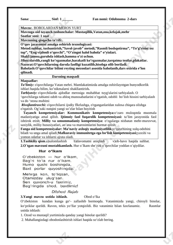 ag'batlantiriladi. 5.uyga vazifa. mustaqillik haqida kichik hikoya tuzib kelish. tasdiqlayman:__________________________ sana: ____________ sinf: 1 ______ fan nomi: odobnoma 2-dars mavzu:. bobolardan meros yurt mavzuga oid tayanch tushunchalar: mustaqillik,vatan,ona,kelajak,mehr soatlar soni: 1 soat mavzuning qisqacha ta’rifi:. o’quv jarayonini amalga oshirish texnologiyasi: metod:suhbat, tushuntirish,”savol-javob” metodi,”rasmli boshqotirma”, “to’g’risini tez top”, “eng vijdonli o’quvchi”, “o’zingni halol bahola” o’yinlari. shakl:jamoa,guruhda ishlash,hamma o’zi uchun. jihoz:darslik,rangli ko’rgazmalar,harakatli ko’rgazmalar,tarqatma testlar,plakatlar. nazorat:o’quvchilarning darsda faolligi kuzatilib,hisobga olib boriladi. baholash:o’quvchilar bilimi reyting mezonlari asosida baholanib,dars oxirida e’lon qilinadi. darsning maqsadi maqsadlar: ta’limiy: o'quvchilarga vatan mehri. mamlakatimizda amalga oshirilayotgan bunyodkorlik ishlari haqida bilim, ko’nikmalarni shakllantirish. tarbiyaviy: o'quvchilarda ajdodlar merosiga muhabbat tuyg'ularini tarbiyalash. o ‘quvchilarga tabiatni odob va ahloq munosabatlarini o’rgatish, odobli bo’lish hissini tarbiyalash va do ‘stona muhitni rivojlantiruvchi: o'quvchilarni ijodiy flkrlashga, o'rganganlaridan xulosa chiqara olishga o'rgatish. og’zaki nutqini yangi so’zlar bilan boyitish tayanch kompetensiyalar: kommunikativ kompetensiya:o‘zaro muloqotda muomala madaniyatiga amal qilish. ijtimoiy faol fuqarolik kompetensiyasi: ta’lim jarayonida faol ishtirok etish; milliy …