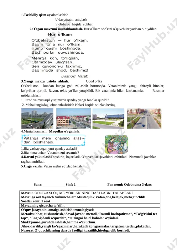 ag'batlantiriladi. 5.uyga vazifa. mustaqillik haqida kichik hikoya tuzib kelish. sana: ____________ sinf: 1 ______ fan nomi: odobnoma 2-dars mavzu:. bobolardan meros yurt mavzuga oid tayanch tushunchalar: mustaqillik,vatan,ona,kelajak,mehr soatlar soni: 1 soat mavzuning qisqacha ta’rifi:. o’quv jarayonini amalga oshirish texnologiyasi: metod:suhbat, tushuntirish,”savol-javob” metodi,”rasmli boshqotirma”, “to’g’risini tez top”, “eng vijdonli o’quvchi”, “o’zingni halol bahola” o’yinlari. shakl:jamoa,guruhda ishlash,hamma o’zi uchun. jihoz:darslik,rangli ko’rgazmalar,harakatli ko’rgazmalar,tarqatma testlar,plakatlar. nazorat:o’quvchilarning darsda faolligi kuzatilib,hisobga olib boriladi. baholash:o’quvchilar bilimi reyting mezonlari asosida baholanib,dars oxirida e’lon qilinadi. darsning maqsadi maqsadlar: ta’limiy: o'quvchilarga vatan mehri. mamlakatimizda amalga oshirilayotgan bunyodkorlik ishlari haqida bilim, ko’nikmalarni shakllantirish. tarbiyaviy: o'quvchilarda ajdodlar merosiga muhabbat tuyg'ularini tarbiyalash. o ‘quvchilarga tabiatni odob va ahloq munosabatlarini o’rgatish, odobli bo’lish hissini tarbiyalash va do ‘stona muhitni rivojlantiruvchi: o'quvchilarni ijodiy flkrlashga, o'rganganlaridan xulosa chiqara olishga o'rgatish. og’zaki nutqini yangi so’zlar bilan boyitish tayanch kompetensiyalar: kommunikativ kompetensiya:o‘zaro muloqotda muomala madaniyatiga amal qilish. ijtimoiy faol fuqarolik kompetensiyasi: ta’lim jarayonida faol ishtirok etish; milliy va …