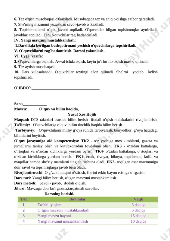 sobaqasi o'tkaziladi. musobaqada tez va aniq o'qishga e'tibor qaratiladi. 7. she'rning mazmuni yuzasidan savol-javob o'tkaziladi. 8. topishmoqlarni o'qib, javobi topiladi. o'quvchilar bilgan topishmoqlar ayttiriladi, javoblari topiladi. faol o'quvchilar rag`batlantiriladi. iv. yangi mavzuni mustahkamlash: 1.darslikda berilgan boshqotirmani yechish o'quvchilarga topshiriladi. v. o`quvchilarni rag`batlantirish. darsni yakunlash.. vi. uyga vazifa: 3. o'quvchilarga o'qitish. avval ichda o'qish, keyin jo'r bo`lib o'qish mashq qilinadi. 9. tez aytish musobaqasi. 10. dars xulosalanadi, o'quvchilar reytingi e'lon qilinadi. she`rni yodlab kelish topshiriladi. o`ibdo`:__________________________________ sana____________ mavzu: o’quv va bilim haqida, yusuf xos hojib maqsad: dts talablari asosida bilim berish ifodali o’qish malakalarini rivojlantirish. ta’limiy: o’quvchilarga o’quv, bilim tinchlik haqida bilim berish. tarbiyaviy: o’quvchilarni milliy g’oya ruhida tarbiyalash, bunyodkor g’oya haqidagi bilimlarini boyitish. o`quv jarayoniga oid kompetensiya: tk2 - o‘z yoshiga mos kitoblarni, gazeta va jurnallarni tanlay olish va kutubxonadan foydalana olish; tk3 - o‘zidan kattalarga, o‘rtoqlari va o‘zidan kichiklarga yordam berish. tk4- o‘zidan kattalarga, o‘rtoqlari va o‘zidan kichiklarga yordam …