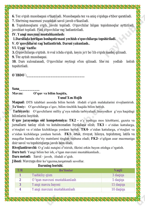 . 7. she'rning mazmuni yuzasidan savol-javob o'tkaziladi. 8. topishmoqlarni o'qib, javobi topiladi. o'quvchilar bilgan topishmoqlar ayttiriladi, javoblari topiladi. faol o'quvchilar rag`batlantiriladi. iv. yangi mavzuni mustahkamlash: 1.darslikda berilgan boshqotirmani yechish o'quvchilarga topshiriladi. v. o`quvchilarni rag`batlantirish. darsni yakunlash.. vi. uyga vazifa: 3. o'quvchilarga o'qitish. avval ichda o'qish, keyin jo'r bo`lib o'qish mashq qilinadi. 9. tez aytish musobaqasi. 10. dars xulosalanadi, o'quvchilar reytingi e'lon qilinadi. she`rni yodlab kelish topshiriladi. o`ibdo`:__________________________________ sana____________ mavzu: o’quv va bilim haqida, yusuf xos hojib maqsad: dts talablari asosida bilim berish ifodali o’qish malakalarini rivojlantirish. ta’limiy: o’quvchilarga o’quv, bilim tinchlik haqida bilim berish. tarbiyaviy: o’quvchilarni milliy g’oya ruhida tarbiyalash, bunyodkor g’oya haqidagi bilimlarini boyitish. o`quv jarayoniga oid kompetensiya: tk2 - o‘z yoshiga mos kitoblarni, gazeta va jurnallarni tanlay olish va kutubxonadan foydalana olish; tk3 - o‘zidan kattalarga, o‘rtoqlari va o‘zidan kichiklarga yordam berish. tk4- o‘zidan kattalarga, o‘rtoqlari va o‘zidan kichiklarga yordam berish. fk1- ertak, rivoyat, hikoya, topishmoq, latifa va …