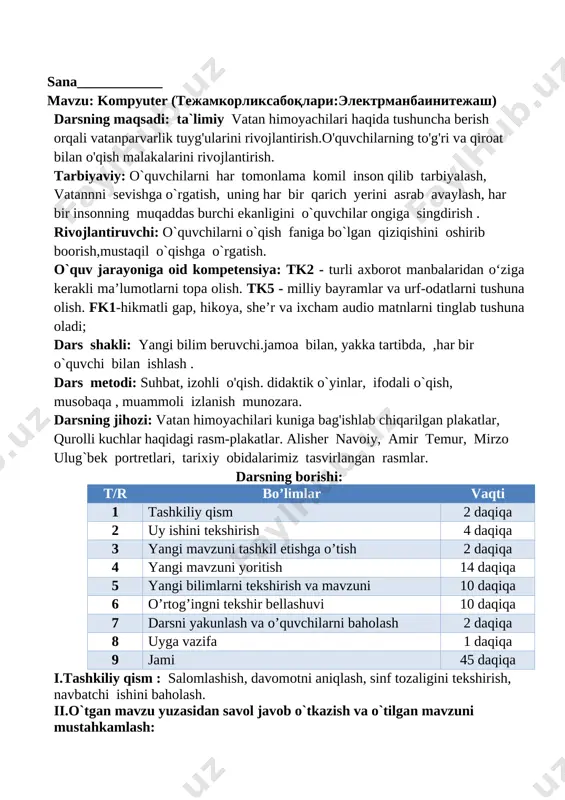 vchi.jamoa bilan, yakka tartibda, ,har bir o`quvchi bilan ishlash . dars metodi: suhbat, izohli o'qish. didaktik o`yinlar, ifodali o`qish, musobaqa , muammoli izlanish munozara. darsning jihozi: vatan himoyachilari kuniga bag'ishlab chiqarilgan plakatlar, qurolli kuchlar haqidagi rasm-plakatlar. alisher navoiy, amir temur, mirzo ulug`bek portretlari, tarixiy obidalarimiz tasvirlangan rasmlar. darsning borishi: t/r bo’limlar vaqti 1 tashkiliy qism 2 daqiqa 2 uy ishini tekshirish 4 daqiqa 3 yangi mavzuni tashkil etishga o’tish 2 daqiqa 4 yangi mavzuni yoritish 14 daqiqa 5 yangi bilimlarni tekshirish va mavzuni 10 daqiqa 6 o’rtog’ingni tekshir bellashuvi 10 daqiqa 7 darsni yakunlash va o’quvchilarni baholash 2 daqiqa 8 uyga vazifa 1 daqiqa 9 jami 45 daqiqa i.tashkiliy qism : salomlashish, davomotni aniqlash, sinf tozaligini tekshirish, navbatchi ishini baholash. ii.o`tgan mavzu yuzasidan savol javob o`tkazish va o`tilgan mavzuni mustahkamlash: 1. "buyuklar vatani" mavzusi yuzasidan suhbat o'tkaziladi, uning mazmuni so'raladi va matnni o'qish mashq qilinadi. matndagi to'maris, shiroq, alpomish, amir …