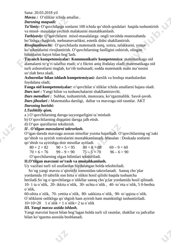 huntirish, munozara, ko’rgazmalilik. savol-javob. dars jihozlari : matematika darsligi, daftar va mavzuga oid rasmlar. akt darsning borishi: i.tashkiliy qism. a ) o`quvchilarning darsga tayyorgarligini ta`minlash b) o`quvchilarning diqqatini darsga jalb etish. d) o’quv qurollarini tekshirish. ii . o’tilgan mavzularni takrorlash. o’tgan darsda mavzuga asosan misollar yozma bajariladi. o’quvchilarning og’zaki qo’shish va ayirish xotiralarini mustahkamlanadi. masalan : doskada sonlarni qo’shish va ayirishga doir misollar aytiladi. 80 + 2 = 82 90 + 5 = 95 80 + 8 = 88 69 – 9 = 60 70 + 6 = 76 99 – 9 = 90 75 – 5 = 70 96 – 6 = 90 o’quvchilarning olgan bilimlari tekshiriladi. ii.o’tilgan mavzuni so’rash va mustahkamlash. uy vazifasi turli xil usullardan foydalangan holda tekshiriladi. so`ng yangi mavzu o`qituvchi tomonidan takrorlanadi. sanoq cho`plar yordamida 10 tabirlik son bitta o`nlikni hosil qilishi haqida tushuncha beriladi.so`ng o`quvchilarga o`nlikllar sanoq cho`p;lar yordamida hosil qilinadi. 10- 1 ta …