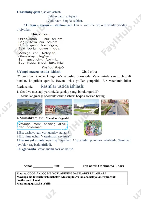 ag'batlantiriladi. 5.uyga vazifa. mustaqillik haqida kichik hikoya tuzib kelish. sana: ____________ sinf: 1 ______ fan nomi: odobnoma 2-dars mavzu:. bobolardan meros yurt mavzuga oid tayanch tushunchalar: mustaqillik,vatan,ona,kelajak,mehr soatlar soni: 1 soat mavzuning qisqacha ta’rifi:. o’quv jarayonini amalga oshirish texnologiyasi: metod:suhbat, tushuntirish,”savol-javob” metodi,”rasmli boshqotirma”, “to’g’risini tez top”, “eng vijdonli o’quvchi”, “o’zingni halol bahola” o’yinlari. shakl:jamoa,guruhda ishlash,hamma o’zi uchun. jihoz:darslik,rangli ko’rgazmalar,harakatli ko’rgazmalar,tarqatma testlar,plakatlar. nazorat:o’quvchilarning darsda faolligi kuzatilib,hisobga olib boriladi. baholash:o’quvchilar bilimi reyting mezonlari asosida baholanib,dars oxirida e’lon qilinadi. darsning maqsadi maqsadlar: ta’limiy: o'quvchilarga vatan mehri. mamlakatimizda amalga oshirilayotgan bunyodkorlik ishlari haqida bilim, ko’nikmalarni shakllantirish. tarbiyaviy: o'quvchilarda ajdodlar merosiga muhabbat tuyg'ularini tarbiyalash. o ‘quvchilarga tabiatni odob va ahloq munosabatlarini o’rgatish, odobli bo’lish hissini tarbiyalash va do ‘stona muhitni rivojlantiruvchi: o'quvchilarni ijodiy flkrlashga, o'rganganlaridan xulosa chiqara olishga o'rgatish. og’zaki nutqini yangi so’zlar bilan boyitish tayanch kompetensiyalar: kommunikativ kompetensiya:o‘zaro muloqotda muomala madaniyatiga amal qilish. ijtimoiy faol fuqarolik kompetensiyasi: ta’lim jarayonida faol ishtirok etish; milliy va …